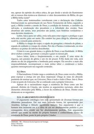 134
me, apesar da opinião da crítica cética, de que desde o século do Iluminismo
até os nossos dias tentava-se diminuir o valor documentário da Bíblia, do que
a Bíblia tinha razão!"
Todos estes testemunhos corroboram com a declaração dos Gideões
Internacionais na apresentação do seu Novo Testamento de bolso, segundo a
qual, a Bíblia contém a mente de Deus, a condição do homem, o caminho da
salvação, a condenação dos pecadores e a felicidade dos crentes. Suas
doutrinas são santas, seus preceitos são justos, suas histórias verdadeiras e
suas decisões imutáveis.
Leitor, leia-a para ser sábio, creia nela para estar seguro e pratique o que
nela está escrito, para ser santo. Ela contém luz para dirigi-lo, alimento para
sustê-lo, e consolo para animá-lo.
A Bíblia é o mapa do viajor, o cajado do peregrino, a bússola do piloto, a
espada do soldado e o mapa do cristão. Por ela o Paraíso é restaurado, os céus
abertos e as portas do inferno descobertas.
Cristo é o seu grande tema, e a glória de Deus a sua finalidade. A Bíblia
deve encher a mente, governar o coração e guiar os nossos pés.
Leia-a leitor, lenta e freqüentemente, e em oração. É uma mina de
riqueza, um paraíso de glória e um rio de prazer. É-lhe dada em vida, será
aberta no dia do julgamento e lembrada para sempre. Ela envolve a mais alta
responsabilidade, recompensará o mais árduo labor e condenará a todos
quantos menosprezam seu sagrado conteúdo.
3.2. DEUS
O Racionalismo Cristão nega a existência de Deus como revela a Bíblia,
para esposar a crença em um deus impessoal. Chega às raias do absurdo
panteísta de ensinar que, no Universo, Deus é tudo e tudo é Deus. Isto é, Deus
é não só parte do Universo, Ele se confunde com o próprio Universo.
Apesar de o racionalismo negar a existência de Deus como um Ser
pessoal, distinto da Criação, são muitos os argumentos racionais, além dos
elementos oferecidos pela Bíblia, a favor da existência de Deus. Dentre esses
destacam-se os seguintes:
3.2.1. O ARGUMENTO ONTOLOGICO
O argumento ontológico tem sido apresentado de diversas formas por
diferentes pensadores. Em sua mais refinada forma, foi apresentado por
Anselmo, teólogo e filósofo agostinista italiano. Seu argumento é que o
homem tem imanente em si a idéia de um ser absolutamente perfeito e, por
conseguinte, deve existir um Ser absolutamente perfeito. Este argumento
admite que existe na mente do próprio homem o conhecimento básico da
existência de Deus, posto lá pelo próprio Criador.
UBERABA – MG – Filemom Escola Superior de Teologia
Seitas e Heresias
Pr. Mateus Duarte Página 134
 