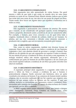 135
3.2.2. O ARGUMENTO COSMOLOGICO
Este argumento tem sido apresentado de várias formas. Em geral
encerra a idéia de que tudo o que existe no mundo deve ter uma causa
primária ou razão de ser. Emanuel Kant, filósofo alemão, indicou que se tudo
que existe tem uma razão de ser, isto deve ter um ponto de origem em Deus.
Assim sendo, deve haver um Agente único que equilibra e harmoniza em si
todas as coisas.
3.2.3. O ARGUMENTO TELEOLÓGICO
Este argumento é praticamente uma extensão do anterior. Ele mostra
que o mundo, ao ser considerado sob qualquer aspecto, revela inteligência,
ordem e propósito, denotando assim a existência de um ser sumamente sábio.
Por exemplo, o homem, para viver, consome o ar, do qual retira todo o
oxigênio, resultando disso o dióxido de carbono, inútil ao ser humano. As
plantas, por sua vez, consomem o dióxido como elemento essencial, e
produzem daí o oxigênio, que será novamente consumido pelo homem.
3.2.4. O ARGUMENTO MORAL
Este, como os outros argumentos, também tem diversas formas de
expressão. Kant partiu do raciocínio que deduz a existência de um Supremo
Legislador e Juiz, com absoluto direito de governar e corrigir o homem. Esse
filósofo era da opinião de que este argumento era superior a todos os demais.
No seu intuito de provar a existência de Deus, ele recorria a este argumento. A
teologia moderna utiliza este mesmo argumento, afirmando que o re-
conhecimento por parte do homem de um Bem Supremo e do seu anseio por
uma moral superior indicam a existência de um Deus que pode converter esse
ideal em realidade.
3.2.5. O ARGUMENTO HISTÓRICO
A exposição principal deste argumento é a seguinte: entre todos os
povos e tribos da Terra é comum a evidência de que o homem é
potencialmente religioso. Sendo universal este fenômeno, deve ser parte
constitutiva da natureza do homem. E se a natureza do homem tende à prática
religiosa, isto só encontra explicação em um Ser superior que originou uma
natureza tal que sempre indica ao homem um Ser superior. É aqui que
milhões, inclusive os racionalistas, por ignorarem o único e verdadeiro Deus,
enveredam pelo caminho das heresias. É o anseio da alma na busca do Criador
que ignoram, por ter dEle se afastado.
A Bíblia registra vários nomes referentes a Deus, mas jamais o designa
como: Inteligência Universal, Força Criadora ou Grande Foco, como
presunçosamente faz o Racionalismo Cristão.
UBERABA – MG – Filemom Escola Superior de Teologia
Seitas e Heresias
Pr. Mateus Duarte Página 135
 