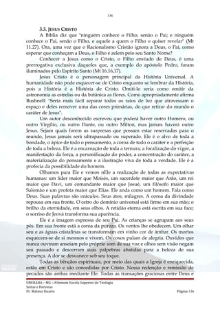 136
3.3. JESUS CRISTO
A Bíblia diz que "ninguém conhece o Filho, senão o Pai; e ninguém
conhece o Pai, senão o Filho, e aquele a quem o Filho o quiser revelar" (Mt
11.27). Ora, uma vez que o Racionalismo Cristão ignora a Deus, o Pai, como
esperar que conheçam a Deus, o Filho e zelem pelo seu Santo Nome?
Conhecer a Jesus como o Cristo, o Filho enviado de Deus, é uma
prerrogativa exclusiva daqueles que, a exemplo do apóstolo Pedro, foram
iluminados pelo Espírito Santo (Mt 16.16,17).
Jesus Cristo é o personagem principal da História Universal. A
humanidade não pode esquecer-se de Cristo enquanto se lembrar da História,
pois a História é a História de Cristo. Omiti-lo seria como omitir da
astronomia as estrelas ou da botânica as flores. Como apropriadamente afirma
Bushnell: "Seria mais fácil separar todos os raios de luz que atravessam o
espaço e deles remover uma das cores primárias, do que retirar do mundo o
caráter de Jesus".
Um autor desconhecido escreveu que poderá haver outro Homero, ou
outro Virgílio, ou outro Dante, ou outro Milton, mas jamais haverá outro
Jesus. Sejam quais forem as surpresas que possam estar reservadas para o
mundo, Jesus jamais será ultrapassado ou superado. Ele é o alvo de toda a
bondade, o ápice de todo o pensamento, a coroa de todo o caráter e a perfeição
de toda a beleza. Ele é a encarnação de toda a ternura, a focalização do vigor, a
manifestação da força, a personificação do poder, a concentração do caráter, a
materialização do pensamento e a ilustração viva de toda a verdade. Ele é a
profecia da possibilidade do homem.
Olhamos para Ele e vemos nEle a realização de todas as expectativas
humanas: um líder maior que Moisés, um sacerdote maior que Arão, um rei
maior que Davi, um comandante maior que Josué, um filósofo maior que
Salomão e um profeta maior que Elias. Ele anda como um homem. Fala como
Deus. Suas palavras são oráculos. Seus atos, milagres. A coroa da divindade
repousa em sua fronte. O cetro do domínio universal está firme em sua mão; o
brilho da eternidade, em seus olhos. A retidão eterna está escrita em sua face;
o sorriso de Jeová transforma sua aparência.
Ele é a imagem expressa de seu Pai. As crianças se agrupam aos seus
pés. Em sua fronte está a coroa da pureza. Os ventos lhe obedecem. Um olhar
seu e as águas cristalinas se transformam em vinho cor de âmbar. Os mortos
esquecem-se de si mesmos e vivem. Os coxos pulam de alegria. Ouvidos que
nunca ouviram anseiam pelo próprio som de sua voz e olhos sem visão negam
seu passado e descerram suas palpebras abatidas para a beleza de sua
presença. A dor se desvanece sob seu toque.
Todas as bênçãos espirituais, por meio das quais a Igreja é enriquecida,
estão em Cristo e são concedidas por Cristo. Nossa redenção e remissão de
pecados são ambas mediante Ele. Todas as transações graciosas entre Deus e
UBERABA – MG – Filemom Escola Superior de Teologia
Seitas e Heresias
Pr. Mateus Duarte Página 136
 