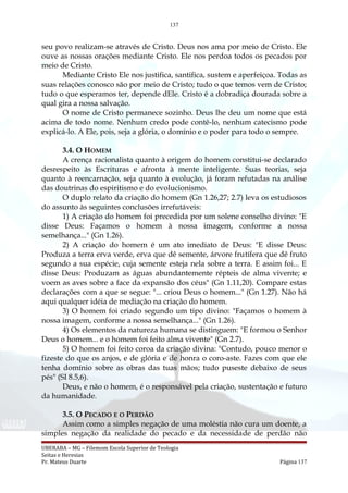 137
seu povo realizam-se através de Cristo. Deus nos ama por meio de Cristo. Ele
ouve as nossas orações mediante Cristo. Ele nos perdoa todos os pecados por
meio de Cristo.
Mediante Cristo Ele nos justifica, santifica, sustem e aperfeiçoa. Todas as
suas relações conosco são por meio de Cristo; tudo o que temos vem de Cristo;
tudo o que esperamos ter, depende dEle. Cristo é a dobradiça dourada sobre a
qual gira a nossa salvação.
O nome de Cristo permanece sozinho. Deus lhe deu um nome que está
acima de todo nome. Nenhum credo pode contê-lo, nenhum catecismo pode
explicá-lo. A Ele, pois, seja a glória, o domínio e o poder para todo o sempre.
3.4. O HOMEM
A crença racionalista quanto à origem do homem constitui-se declarado
desrespeito às Escrituras e afronta à mente inteligente. Suas teorias, seja
quanto à reencarnação, seja quanto à evolução, já foram refutadas na análise
das doutrinas do espiritismo e do evolucionismo.
O duplo relato da criação do homem (Gn 1.26,27; 2.7) leva os estudiosos
do assunto às seguintes conclusões irrefutáveis:
1) A criação do homem foi precedida por um solene conselho divino: "E
disse Deus: Façamos o homem à nossa imagem, conforme a nossa
semelhança..." (Gn 1.26).
2) A criação do homem é um ato imediato de Deus: "E disse Deus:
Produza a terra erva verde, erva que dê semente, árvore frutífera que dê fruto
segundo a sua espécie, cuja semente esteja nela sobre a terra. E assim foi... E
disse Deus: Produzam as águas abundantemente répteis de alma vivente; e
voem as aves sobre a face da expansão dos céus" (Gn 1.11,20). Compare estas
declarações com a que se segue: "... criou Deus o homem..." (Gn 1.27). Não há
aqui qualquer idéia de mediação na criação do homem.
3) O homem foi criado segundo um tipo divino: "Façamos o homem à
nossa imagem, conforme a nossa semelhança..." (Gn 1.26).
4) Os elementos da natureza humana se distinguem: "E formou o Senhor
Deus o homem... e o homem foi feito alma vivente" (Gn 2.7).
5) O homem foi feito coroa da criação divina: "Contudo, pouco menor o
fizeste do que os anjos, e de glória e de honra o coro-aste. Fazes com que ele
tenha domínio sobre as obras das tuas mãos; tudo puseste debaixo de seus
pés" (SI 8.5,6).
Deus, e não o homem, é o responsável pela criação, sustentação e futuro
da humanidade.
3.5. O PECADO E O PERDÃO
Assim como a simples negação de uma moléstia não cura um doente, a
simples negação da realidade do pecado e da necessidade de perdão não
UBERABA – MG – Filemom Escola Superior de Teologia
Seitas e Heresias
Pr. Mateus Duarte Página 137
 
