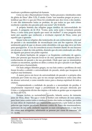 138
resolvem o problema espiritual do homem.
Creia ou não o Racionalismo Cristão, "todos pecaram e destituídos estão
da glória de Deus" (Rm 3.23). E ainda: Cristo "nos mandou pregar ao povo, e
testificar que Ele é o que por Deus foi constituído juiz dos vivos e dos mortos.
A este dão testemunho todos os profetas, de que todos os que nele crêem
receberão o perdão dos pecados pelo seu nome" (At 10.42,43).
A própria história das religiões pagas testifica da universalidade do
pecado. A pergunta de Jó 25.4: "Como, pois, seria justo o homem perante
Deus, e como seria puro aquele que nasce de mulher?" é uma pergunta feita
tanto por aqueles que conhecem a revelação especial de Deus, como por
aqueles que a ignoram.
Quase todas as religiões dão testemunho de um conhecimento universal
do pecado e da necessidade de reconciliação com um Ser superior. Há um
sentimento geral de que os deuses estão ofendidos e de que algo deve ser feito
para apaziguá-los. A voz da consciência acusa o homem diante do seu fracasso
em alcançar o ideal da vida perfeita, dizendo que ele está condenado aos olhos
de alguém que possui um poder superior.
Os altares banhados de sangue e as freqüentes confissões de agravo,
feitos por pessoas que buscam livrar-se do mal, apontam em conjunto para o
conhecimento do pecado e da sua gravidade. Onde quer que os missionários
cristãos se encontrem, apodera-se deles a certeza de que o pecado é um flagelo
universal para a humanidade.
Os mais antigos filósofos gregos, na sua luta contra o problema do mal,
foram levados a admitir a universalidade do pecado, ainda que incapazes de
explicar esse fenômeno.
A maior prova em favor da universalidade do pecado é a própria obra
realizada por Cristo na cruz, que no seu escopo apresenta-se como uma obra
de alcance universal, e como remédio único para a doença espiritual de toda a
criatura.
Compreendendo a realidade do pecado e a necessidade do perdão, é
simplesmente impossível negar a possibilidade de salvação oferecida por
Cristo, e o julgamento divino dos ímpios e de todas as gentes que se esquecem
de Deus (SI 9.17).
Enoque incluiu os racionalistas, quando, falando acerca do iminente
juízo de Deus, disse: "Eis que é vindo o Senhor com milhares de seus santos,
para fazer juízo contra todos e condenar dentre eles todos os ímpios, por todas
as suas obras de impiedade que impiamente cometeram, e por todas as duras
palavras que ímpios pecadores disseram contra ele. Estes são murmuradores,
queixosos da sua sorte, andando segundo as suas concupiscências, e cuja boca
diz coisas mui arrogantes, admirando as pessoas por causa do interesse" (Jd
vv. 14-16).
UBERABA – MG – Filemom Escola Superior de Teologia
Seitas e Heresias
Pr. Mateus Duarte Página 138
 