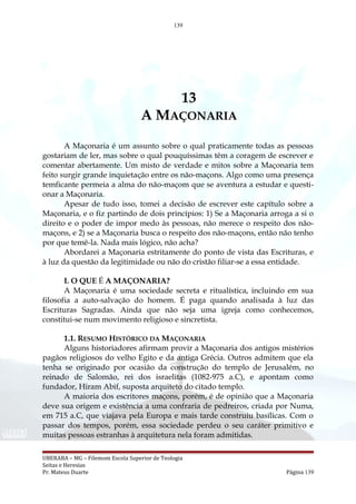 139
13
A MAÇONARIA
A Maçonaria é um assunto sobre o qual praticamente todas as pessoas
gostariam de ler, mas sobre o qual pouquíssimas têm a coragem de escrever e
comentar abertamente. Um misto de verdade e mitos sobre a Maçonaria tem
feito surgir grande inquietação entre os não-maçons. Algo como uma presença
temficante permeia a alma do não-maçom que se aventura a estudar e questi-
onar a Maçonaria.
Apesar de tudo isso, tomei a decisão de escrever este capítulo sobre a
Maçonaria, e o fiz partindo de dois princípios: 1) Se a Maçonaria arroga a si o
direito e o poder de impor medo às pessoas, não merece o respeito dos não-
maçons, e 2) se a Maçonaria busca o respeito dos não-maçons, então não tenho
por que temê-la. Nada mais lógico, não acha?
Abordarei a Maçonaria estritamente do ponto de vista das Escrituras, e
à luz da questão da legitimidade ou não do cristão filiar-se a essa entidade.
I. O QUE É A MAÇONARIA?
A Maçonaria é uma sociedade secreta e ritualística, incluindo em sua
filosofia a auto-salvação do homem. É paga quando analisada à luz das
Escrituras Sagradas. Ainda que não seja uma igreja como conhecemos,
constitui-se num movimento religioso e sincretista.
1.1. RESUMO HISTÓRICO DA MAÇONARIA
Alguns historiadores afirmam provir a Maçonaria dos antigos mistérios
pagãos religiosos do velho Egito e da antiga Grécia. Outros admitem que ela
tenha se originado por ocasião da construção do templo de Jerusalém, no
reinado de Salomão, rei dos israelitas (1082-975 a.C), e apontam como
fundador, Hiram Abif, suposta arquiteto do citado templo.
A maioria dos escritores maçons, porém, é de opinião que a Maçonaria
deve sua origem e existência a uma confraria de pedreiros, criada por Numa,
em 715 a.C, que viajava pela Europa e mais tarde construiu basílicas. Com o
passar dos tempos, porém, essa sociedade perdeu o seu caráter primitivo e
muitas pessoas estranhas à arquitetura nela foram admitidas.
UBERABA – MG – Filemom Escola Superior de Teologia
Seitas e Heresias
Pr. Mateus Duarte Página 139
 