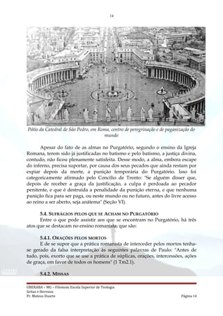 14
Pátio da Catedral de São Pedro, em Roma, centro de peregrinação e de paganização do
mundo
Apesar do fato de as almas no Purgatório, segundo o ensino da Igreja
Romana, terem sido já justificadas no batismo e pelo batismo, a justiça divina,
contudo, não ficou plenamente satisfeita. Desse modo, a alma, embora escape
do inferno, precisa suportar, por causa dos seus pecados que ainda restam por
expiar depois da morte, a punição temporária do Purgatório. Isso foi
categoricamente afirmado pelo Concilio de Trento: "Se alguém disser que,
depois de receber a graça da justificação, a culpa é perdoada ao pecador
penitente, e que é destruída a penalidade da punição eterna, e que nenhuma
punição fica para ser paga, ou neste mundo ou no futuro, antes do livre acesso
ao reino a ser aberto, seja anátema" (Seção VI).
5.4. SUFRÁGIOS PELOS QUE SE ACHAM NO PURGATÓRIO
Entre o que pode assistir aos que se encontram no Purgatório, há três
atos que se destacam no ensino romanista, que são:
5.4.1. ORAÇÕES PELOS MORTOS
E de se supor que a prática romanista de interceder pelos mortos tenha-
se gerado da falsa interpretação às seguintes palavras de Paulo: "Antes de
tudo, pois, exorto que se use a prática de súplicas, orações, intercessões, ações
de graça, em favor de todos os homens" (1 Tm2.1).
5.4.2. MISSAS
UBERABA – MG – Filemom Escola Superior de Teologia
Seitas e Heresias
Pr. Mateus Duarte Página 14
 