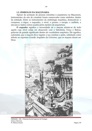 140
1.2. SÍMBOLOS DA MAÇONARIA
Apesar da aceitação de pessoas estranhas à arquitetura na Maçonaria,
instrumentos da arte de construir foram conservados como símbolos, dentro
da entidade. Entre os instrumentos da simbologia maçônica, destacam-se: o
compasso, a régua, o esquadro, o nível, o prumo, o escopo, o malhete, a
alavanca e tantos outros usados pelos mestres da arquitetura.
O esquadro significa a necessidade de o maçom afastar-se de tudo
aquilo cujo nível esteja em desacordo com a Sabedoria, Força e Beleza,
palavras de grande significado dentro do vocabulário maçônico. Ele significa,
outrossim, que o maçom deve regular a sua conduta e ações, sobretudo como
tributo ao supremo Grande Arquiteto do Universo, que os maçons dizem ser
Deus.
UBERABA – MG – Filemom Escola Superior de Teologia
Seitas e Heresias
Pr. Mateus Duarte Página 140
 