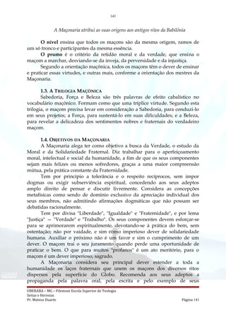 141
A Maçonaria atribui as suas origens aos antigos ritos da Babilônia
O nível ensina que todos os maçons são da mesma origem, ramos de
um só tronco e participantes da mesma essência.
O prumo é o critério da retidão moral e da verdade, que ensina o
maçom a marchar, desviando-se da inveja, da perversidade e da injustiça.
Segundo a orientação maçônica, todos os maçons têm o dever de ensinar
e praticar essas virtudes, e outras mais, conforme a orientação dos mestres da
Maçonaria.
1.3. A TRILOGIA MAÇÔNICA
Sabedoria, Força e Beleza são três palavras de efeito cabalístico no
vocabulário maçônico. Formam como que uma tríplice virtude. Segundo esta
trilogia, o maçom precisa levar em consideração a Sabedoria, para conduzi-lo
em seus projetos; a Força, para sustentá-lo em suas dificuldades; e a Beleza,
para revelar a delicadeza dos sentimentos nobres e fraternais do verdadeiro
maçom.
1.4. OBJETIVOS DA MAÇONARIA
A Maçonaria alega ter como objetivo a busca da Verdade, o estudo da
Moral e da Solidariedade Fraternal. Diz trabalhar para o aperfeiçoamento
moral, intelectual e social da humanidade, a fim de que os seus componentes
sejam mais felizes ou menos sofredores, graças a uma maior compreensão
mútua, pela prática constante da Fraternidade.
Tem por princípio a tolerância e o respeito recíprocos, sem impor
dogmas ou exigir subserviência espiritual, concedendo aos seus adeptos
amplo direito de pensar e discutir livremente. Considera as concepções
metafísicas como sendo de domínio exclusivo da apreciação individual dos
seus membros, não admitindo afirmações dogmáticas que não possam ser
debatidas racionalmente.
Tem por divisa "Liberdade", "Igualdade" e "Fraternidade", e por lema
"Justiça" — "Verdade" e "Trabalho". Os seus componentes devem esforçar-se
para se aprimorarem espiritualmente, devotando-se à prática do bem, sem
ostentação; não por vaidade, e sim como imperioso dever de solidariedade
humana. Auxiliar o próximo não é um favor e sim o cumprimento de um
dever. O maçom trai o seu juramento quando perde uma oportunidade de
praticar o bem. O que para muitos "profanos" é um ato meritório, para o
maçom é um dever imperioso, sagrado.
A Maçonaria considera seu principal dever estender a toda a
humanidade os laços fraternais que unem os maçons dos diversos ritos
dispersos pela superfície do Globo. Recomenda aos seus adeptos a
propaganda pela palavra oral, pela escrita e pelo exemplo de seus
UBERABA – MG – Filemom Escola Superior de Teologia
Seitas e Heresias
Pr. Mateus Duarte Página 141
 