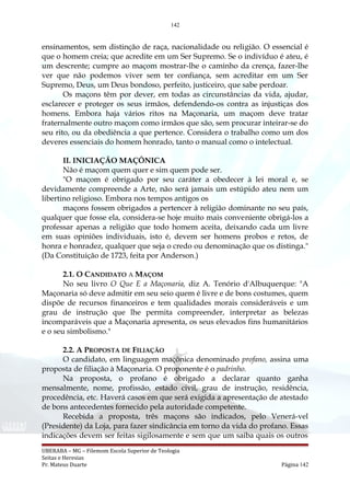 142
ensinamentos, sem distinção de raça, nacionalidade ou religião. O essencial é
que o homem creia; que acredite em um Ser Supremo. Se o indivíduo é ateu, é
um descrente; cumpre ao maçom mostrar-lhe o caminho da crença, fazer-lhe
ver que não podemos viver sem ter confiança, sem acreditar em um Ser
Supremo, Deus, um Deus bondoso, perfeito, justiceiro, que sabe perdoar.
Os maçons têm por dever, em todas as circunstâncias da vida, ajudar,
esclarecer e proteger os seus irmãos, defendendo-os contra as injustiças dos
homens. Embora haja vários ritos na Maçonaria, um maçom deve tratar
fraternalmente outro maçom como irmãos que são, sem procurar inteirar-se do
seu rito, ou da obediência a que pertence. Considera o trabalho como um dos
deveres essenciais do homem honrado, tanto o manual como o intelectual.
II. INICIAÇÃO MAÇÔNICA
Não é maçom quem quer e sim quem pode ser.
"O maçom é obrigado por seu caráter a obedecer à lei moral e, se
devidamente compreende a Arte, não será jamais um estúpido ateu nem um
libertino religioso. Embora nos tempos antigos os
maçons fossem obrigados a pertencer à religião dominante no seu país,
qualquer que fosse ela, considera-se hoje muito mais conveniente obrigá-los a
professar apenas a religião que todo homem aceita, deixando cada um livre
em suas opiniões individuais, isto é, devem ser homens probos e retos, de
honra e honradez, qualquer que seja o credo ou denominação que os distinga."
(Da Constituição de 1723, feita por Anderson.)
2.1. O CANDIDATO A MAÇOM
No seu livro O Que E a Maçonaria, diz A. Tenório d'Albuquerque: "A
Maçonaria só deve admitir em seu seio quem é livre e de bons costumes, quem
dispõe de recursos financeiros e tem qualidades morais consideráveis e um
grau de instrução que lhe permita compreender, interpretar as belezas
incomparáveis que a Maçonaria apresenta, os seus elevados fins humanitários
e o seu simbolismo."
2.2. A PROPOSTA DE FILIAÇÃO
O candidato, em linguagem maçônica denominado profano, assina uma
proposta de filiação à Maçonaria. O proponente é o padrinho.
Na proposta, o profano é obrigado a declarar quanto ganha
mensalmente, nome, profissão, estado civil, grau de instrução, residência,
procedência, etc. Haverá casos em que será exigida a apresentação de atestado
de bons antecedentes fornecido pela autoridade competente.
Recebida a proposta, três maçons são indicados, pelo Venerá-vel
(Presidente) da Loja, para fazer sindicância em torno da vida do profano. Essas
indicações devem ser feitas sigilosamente e sem que um saiba quais os outros
UBERABA – MG – Filemom Escola Superior de Teologia
Seitas e Heresias
Pr. Mateus Duarte Página 142
 