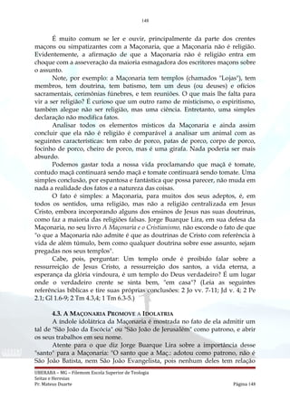 148
É muito comum se ler e ouvir, principalmente da parte dos crentes
maçons ou simpatizantes com a Maçonaria, que a Maçonaria não é religião.
Evidentemente, a afirmação de que a Maçonaria não é religião entra em
choque com a asseveração da maioria esmagadora dos escritores maçons sobre
o assunto.
Note, por exemplo: a Maçonaria tem templos (chamados "Lojas"), tem
membros, tem doutrina, tem batismo, tem um deus (ou deuses) e ofícios
sacramentais, cerimônias fúnebres, e tem reuniões. O que mais lhe falta para
vir a ser religião? É curioso que um outro ramo de misticismo, o espiritismo,
também alegue não ser religião, mas uma ciência. Entretanto, uma simples
declaração não modifica fatos.
Analisar todos os elementos místicos da Maçonaria e ainda assim
concluir que ela não é religião é comparável a analisar um animal com as
seguintes características: tem rabo de porco, patas de porco, corpo de porco,
focinho de porco, cheiro de porco, mas é uma girafa. Nada poderia ser mais
absurdo.
Podemos gastar toda a nossa vida proclamando que maçã é tomate,
contudo maçã continuará sendo maçã e tomate continuará sendo tomate. Uma
simples conclusão, por espantosa e fantástica que possa parecer, não muda em
nada a realidade dos fatos e a natureza das coisas.
O fato é simples: a Maçonaria, para muitos dos seus adeptos, é, em
todos os sentidos, uma religião, mas não a religião centralizada em Jesus
Cristo, embora incorporando alguns dos ensinos de Jesus nas suas doutrinas,
como faz a maioria das religiões falsas. Jorge Buarque Lira, em sua defesa da
Maçonaria, no seu livro A Maçonaria e o Cristianismo, não esconde o fato de que
"o que a Maçonaria não admite é que as doutrinas de Cristo com referência à
vida de além túmulo, bem como qualquer doutrina sobre esse assunto, sejam
pregadas nos seus templos".
Cabe, pois, perguntar: Um templo onde é proibido falar sobre a
ressurreição de Jesus Cristo, a ressurreição dos santos, a vida eterna, a
esperança da glória vindoura, é um templo do Deus verdadeiro? É um lugar
onde o verdadeiro crente se sinta bem, "em casa"? (Leia as seguintes
referências bíblicas e tire suas próprias conclusões: 2 Jo vv. 7-11; Jd v. 4; 2 Pe
2.1; Gl 1.6-9; 2 Tm 4.3,4; 1 Tm 6.3-5.)
4.3. A MAÇONARIA PROMOVE A IDOLATRIA
A índole idolátrica da Maçonaria é mostrada no fato de ela admitir um
tal de "São João da Escócia" ou "São João de Jerusalém" como patrono, e abrir
os seus trabalhos em seu nome.
Atente para o que diz Jorge Buarque Lira sobre a importância desse
"santo" para a Maçonaria: "O santo que a Maç.: adotou como patrono, não é
São João Batista, nem São João Evangelista, pois nenhum deles tem relação
UBERABA – MG – Filemom Escola Superior de Teologia
Seitas e Heresias
Pr. Mateus Duarte Página 148
 
