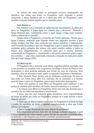 15
As missas são tidas como os principais recursos empregados em
benefício das almas que estão no Purgatório, pois, segundo o ensino
romanista, a missa beneficia não só a alma que sofre no Purgatório, como
também acumula méritos àqueles que as mandam dizer.
5.4.3. ESMOLAS
Dar esmolas com a intenção de aplicá-las nas necessidades da alma que
pena no Purgatório "é jogar água nas chamas que a devoram". Pretende a
Igreja Romana que, "exatamente como a água apaga o fogo mais violento,
assim a esmola lava o pecado".
Ainda sobre o Purgatório, o Concilio de Trento declarou: "Desde que a
Igreja Católica, instruída pelo Espírito Santo nos sagrados escritos e pela
antiga tradição dos Pais, tem ensinado nos santos concílios, e ultimamente,
neste Concilio Ecumênico, que há o Purgatório, e que as almas nele retidas são
assistidas pelos sufrágios das missas, este santo concilio ordena a todos os
bispos que, diligentemente, se esforcem para que a salutar doutrina
concernente ao Purgatório — transmitida a nós pelos veneráveis pais e sagra-
dos concílios — seja crida, sustentada, ensinada e pregada em toda parte pelos
fiéis de Cristo" (Seção XXV).
5.5. REFUTAÇÃO
O Purgatório não é somente uma fábula engenhosamente montada, mas
a sua doutrina se constitui num vergonhoso sacrilégio à honra de Deus e num
desrespeito à obra perfeita efetuada por Cristo na cruz do Calvário. Essa
doutrina, além de absurda e cruel, supõe os seguintes disparates e blasfêmias:
• Não obstante Deus declare que já nenhuma condenação há para os
que estão em Cristo Jesus (Rm 8.1), contudo, Ele se contradiz a si mesmo
quando lança o salvo no Purgatório, para expiar os pecados já purgados.
• Deus não queima os seus filhos no Purgatório para satisfazer à sua
justiça já satisfeita pelo sacrifício de Cristo, mas para satisfazer a si mesmo!
• Ao lançar seus filhos no Purgatório, Deus está com isto dizendo que o
sacrifício do seu Filho foi imperfeito e insuficiente!
• Jesus, que dos céus intercede pelos pecadores, vê-se impossibilitado
de livrar as almas que estão no Purgatório, porque só o papa possui a chave
daquele cárcere!
• Dizer que as almas expiam suas faltas no Purgatório é atribuir ao fogo
o poder do sacrifício de Jesus, e ignorar completamente a obra que Cristo
efetuou no Gólgota!
• Que o castigo do pecado fica para depois de perdoado!
Estes disparates provêm dum erro da teologia vaticana, segundo o qual
a obra expiatória de Cristo satisfez a pena devida aos pecados cometidos antes
do batismo, e não daqueles que foram cometidos posteriormente.
UBERABA – MG – Filemom Escola Superior de Teologia
Seitas e Heresias
Pr. Mateus Duarte Página 15
 