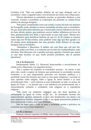 151
Coríntios 6.14: "Não vos ponhais debaixo de um jugo desigual com os
incrédulos", disse o seguinte sobre o envolvimento do crente com a Maçonaria:
"Deveis abandonar as sociedades secretas, se quiserdes obedecer a este
versículo. Crentes e incrédulos se confundem ali; portanto os cristãos ficam
debaixo de um jugo desigual...
"Não posso compreender como um cristão, e acima de tudo um ministro
do Evangelho, pode assentar-se nessas sociedades secretas com os incrédulos.
Os que assim procedem afirmam que o fazem para exercer influência em favor
do bem; afirmo, porém, que poderiam exercer melhor influência em favor do
bem, permanecendo fora delas e reprovando as suas más ações. Abraão teve
mais influência para beneficiar Sodoma do que Ló. Se 25 cristãos se reúnem
numa loja com 50 não-cristãos, estes poderão votar algo que lhes agrade e os
25 cristãos serão participantes dos seus pecados. Estão debaixo de um jugo
desigual com os incrédulos...
"Abandonai a Maçonaria. E melhor um com Deus que mil sem Ele.
Devemos andar com Deus; e se somente um ou dois nos acompanharem, tudo
está bem. Não deixemos cair o pendão real para agradar a homens que amam
as suas lojas secretas, ou que, tendo pecados prediletos, não os querem
abandonar".
5-2. J. H. HARWOOD
Interpretando Salmo 1.1, Harwood desaconselha o envolvimento do
cristão com a Maçonaria, nos seguintes termos:
"Sou e sempre fui contrário às sociedades secretas... Ao iniciar a luta
pela vida, vendo a espécie de homens que pertenciam às sociedades secretas
existentes, e as suas disparatadas parvoíces em reuniões públicas, e a
qualidade moral dos homens que eram os seus guias religiosos, e ouvindo as
suas opiniões sobre religião, sobre a Igreja de nosso Senhor e as suas
reivindicações tolas — pois colocam as suas instituições ao lado, ou acima, da
Igreja de Cristo —, eu percebi que a sua influência era positivamente má, e
essencialmente contrária à verdadeira vida religiosa ou à experiência
religiosa...
"Não pude ver nenhuma vantagem que não fosse igualada ou
sobrepujada na Igreja de Cristo, ou no lar... As sociedades secretas são
essencialmente egoístas, limitando os seus atos beneficentes aos sócios e às
suas respectivas famílias, enquanto Cristo e sua Igreja procuravam praticar o
bem diretamente a todos, sem fazer distinção...
Não há lugar para a Loja ou para a sociedade secreta e privativa na
economia que Jesus Cristo implantou".
5.3. W. J. ERDMAN
Erdman, famoso expositor da Bíblia, disse categoricamente: "Um cristão
UBERABA – MG – Filemom Escola Superior de Teologia
Seitas e Heresias
Pr. Mateus Duarte Página 151
 