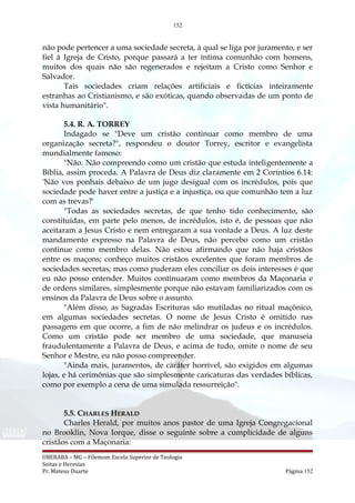 152
não pode pertencer a uma sociedade secreta, à qual se liga por juramento, e ser
fiel à Igreja de Cristo, porque passará a ter íntima comunhão com homens,
muitos dos quais não são regenerados e rejeitam a Cristo como Senhor e
Salvador.
Tais sociedades criam relações artificiais e fictícias inteiramente
estranhas ao Cristianismo, e são exóticas, quando observadas de um ponto de
vista humanitário".
5.4. R. A. TORREY
Indagado se "Deve um cristão continuar como membro de uma
organização secreta?", respondeu o doutor Torrey, escritor e evangelista
mundialmente famoso:
"Não. Não compreendo como um cristão que estuda inteligentemente a
Bíblia, assim proceda. A Palavra de Deus diz claramente em 2 Coríntios 6.14:
'Não vos ponhais debaixo de um jugo desigual com os incrédulos, pois que
sociedade pode haver entre a justiça e a injustiça, ou que comunhão tem a luz
com as trevas?'
"Todas as sociedades secretas, de que tenho tido conhecimento, são
constituídas, em parte pelo menos, de incrédulos, isto é, de pessoas que não
aceitaram a Jesus Cristo e nem entregaram a sua vontade a Deus. A luz deste
mandamento expresso na Palavra de Deus, não percebo como um cristão
continue como membro delas. Não estou afirmando que não haja cristãos
entre os maçons; conheço muitos cristãos excelentes que foram membros de
sociedades secretas; mas como puderam eles conciliar os dois interesses é que
eu não posso entender. Muitos continuaram como membros da Maçonaria e
de ordens similares, simplesmente porque não estavam familiarizados com os
ensinos da Palavra de Deus sobre o assunto.
"Além disso, as Sagradas Escrituras são mutiladas no ritual maçônico,
em algumas sociedades secretas. O nome de Jesus Cristo é omitido nas
passagens em que ocorre, a fim de não melindrar os judeus e os incrédulos.
Como um cristão pode ser membro de uma sociedade, que manuseia
fraudulentamente a Palavra de Deus, e acima de tudo, omite o nome de seu
Senhor e Mestre, eu não posso compreender.
"Ainda mais, juramentos, de caráter horrível, são exigidos em algumas
lojas, e há cerimônias que são simplesmente caricaturas das verdades bíblicas,
como por exemplo a cena de uma simulada ressurreição".
5.5. CHARLES HERALD
Charles Herald, por muitos anos pastor de uma Igreja Congregacional
no Brooklin, Nova Iorque, disse o seguinte sobre a cumplicidade de alguns
cristãos com a Maçonaria:
UBERABA – MG – Filemom Escola Superior de Teologia
Seitas e Heresias
Pr. Mateus Duarte Página 152
 