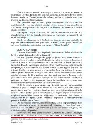 153
"É difícil criticar os melhores amigos e muitos dos meus pertencem a
Sociedades Secretas. Embora não seja meu desejo julgá-los, considero-os como
homens desviados. Posso apenas falar sobre a minha experiência atual com
respeito a estas sociedades secretas.
"Em primeiro lugar, vi uma igreja inteiramente arruinada em sua
espiritualidade e em seu eficiente serviço cristão, porque o seu conselho se
compunha principalmente de maçons e de homens pertencentes a outras
ordens secretas.
"Em segundo lugar, vi crentes, às dezenas, tornarem-se mundanos e
abandonarem a igreja, quando começaram a freqüentar regularmente as
reuniões da Loja.
"Em terceiro lugar, eu ouvi dos lábios de dezenas mais, que a religião da
Loja era suficientemente boa para eles. A Bíblia, como plano divino de
salvação, é rejeitada e substituída pelo cartaz — "Nova Religião".
5.6. C. A. BLANCHARD
O doutor Blanchard foi um respeitado mestre cristão. Sobre a Maçonaria
face à Igreja de Cristo, disse ele certa ocasião:
"Há três grandes inimigos da Igreja de Jesus Cristo neste mundo: o
dragão, a besta e o falso profeta. O dragão é a velha serpente, o demônio; é
Satanás. É também chamado o destruidor e o acusador. A besta, autoridade
ímpia. Em Daniel e Apocalipse são feitas várias referências que justificam esta
interpretação. Os estandartes nas nações nunca trazem figuras de aves ou
animais domésticos, mas sempre representações de aves e animais de rapina.
O falso profeta representa a religião sem Cristo. E uma personificação de todos
aqueles sistemas de fé e prática, que têm ensinado que o homem pode
justificar-se pelos seus próprios esforços. O seu característico distintivo é
professar a Deus e ter esperança numa imortalidade abençoada, sem
necessidade de arrependimento ou de sacrifício vicário.
"A Bíblia mostra a relação que estes três inimigos da Igreja mantêm
entre si e a Igreja. O dragão anima a besta e o falso profeta, e a besta carrega a
prostituta e a mãe das prostitutas, isto é, os sistemas religiosos não-cristãos do
mundo. O falso profeta guia a besta; Satanás, as nações ímpias, e os sistemas
religiosos não-cristãos procuram juntamente a destruição das almas, o
aniquilamen-to da Igreja Cristã, tornando impossível o estabelecimento
permanente do Reino de Deus.
"As associações secretas, nos nossos dias, são as representações mais
típicas destes três adversários que o mundo já conheceu. São despóticas e
assassinas na sua atitude governamental; e, no seu caráter religioso, são
anticristãs, falsas e hipócritas.
"Estou cada vez mais crente de que o Anticristo da Grande Tribulação
será escolhido pelas lojas secretas do mundo. Não é preciso argumento para
UBERABA – MG – Filemom Escola Superior de Teologia
Seitas e Heresias
Pr. Mateus Duarte Página 153
 