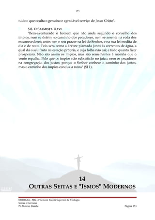 155
tudo o que oculta o genuíno e agradável serviço de Jesus Cristo".
5.8. O SALMISTA DAVI
"Bem-aventurado o homem que não anda segundo o conselho dos
ímpios, nem se detém no caminho dos pecadores, nem se assenta na roda dos
escarnecedores; antes tem o seu prazer na lei do Senhor, e na sua lei medita de
dia e de noite. Pois será como a árvore plantada junto às correntes de água, a
qual dá o seu fruto na estação própria, e cuja folha não cai; e tudo quanto fizer
prosperará. Não são assim os ímpios, mas são semelhantes à moinha que o
vento espalha. Pelo que os ímpios não subsistirão no juízo, nem os pecadores
na congregação dos justos; porque o Senhor conhece o caminho dos justos,
mas o caminho dos ímpios conduz à ruína" (SI 1).
14
OUTRAS SEITAS E "ISMOS" MODERNOS
UBERABA – MG – Filemom Escola Superior de Teologia
Seitas e Heresias
Pr. Mateus Duarte Página 155
 