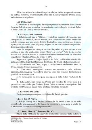 156
Além das seitas e heresias até aqui estudadas, existe um grande número
de outras, menores, evidentemente, mas não menos perigosas. Dentre essas,
salientam-se as seguintes:
I. O BAHAÍSMO
O bahaísmo é uma religião de origem pérsico-maometana, fundada em
Acre, na Palestina, por um nobre persa exilado, conhecido pelo nome de Bahá-
Allah ("Glória de Deus"), nascido em 1817.
1.1. CRENÇAS DO BAHAÍSMO
O bahaísmo crê que o "último e verdadeiro sucessor de Maomé, que
desapareceu no século X, nunca morreu, mas continua vivo numa misteriosa
cidade, rodeado por um grupo de fiéis discípulos e que, no final dos tempos,
aparecerá e encherá a terra de justiça, depois de ter sido cheio de iniqüidade."
Esse sucessor oculto revê-
Ia-se de tempos em tempos através daqueles a quem esclarece sua
vontade e que são conhecidos como "Babs" ou "portas", "isto é, são portas
através das quais se renova a comunicação entre o escondido e os seus fiéis
seguidores" (Baallen, O Caos das Seitas, p. 107).
Segundo o opúsculo O Que Significa Ser Bahai, publicado e distribuído
pela Assembléia Espiritual Nacional dos Banais do Brasil, o bahaísmo crê que:
a. Há somente um Deus, e que o conhecimento do homem vem de
Deus, através de seus mensageiros.
b. Um novo mensageiro aparece no mundo a cada milênio,
aproximadamente, para reacender o amor de Deus nos corações dos homens e
para iniciar uma nova era.
c. O mensageiro de Deus para esta época é Bahá-Allah ("A Glória de
Deus").
d. Bahá-Allah, que surgiu na Pérsia, em meados do século XIX, é o
prometido anunciado por Moisés, Jesus Cristo e outros mensageiros. Foi
enviado por Deus para trazer paz e unidade para todo o mundo.
1.2. FATOS DO BAHAÍSMO
Existem outras personagens centrais na Fé Bahai, que são:
1.2.1. O BÁB (A PORTA)
O Báb (A Porta) foi o Profeta Arauto da Fé Bahai. Além de ter sido
considerado um mensageiro de Deus, ele preparou o povo para a vinda de
Abdul-Bahá. Foi martirizado em julho de 1850.
1.2.2. ABDUL-BAHÁ ("O SERVO DE DEUS")
Abdul-Bahá ("O Servo de Deus") foi o filho mais velho de Bahá-Allah e o
UBERABA – MG – Filemom Escola Superior de Teologia
Seitas e Heresias
Pr. Mateus Duarte Página 156
 