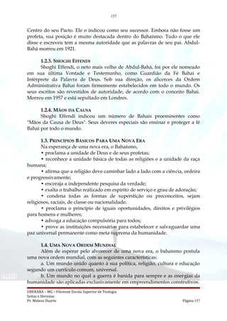 157
Centro do seu Pacto. Ele o indicou como seu sucessor. Embora não fosse um
profeta, sua posição é muito destacada dentro do Bahaísmo. Tudo o que ele
disse e escreveu tem a mesma autoridade que as palavras de seu pai. Abdul-
Bahá morreu em 1921.
1.2.3. SHOGHI EFFENDI
Shoghi Effendi, o neto mais velho de Abdul-Bahá, foi por ele nomeado
em sua última Vontade e Testemunho, como Guardião da Fé Bahai e
Intérprete da Palavra de Deus. Sob sua direção, os alicerces da Ordem
Administrativa Bahai foram firmemente estabelecidos em todo o mundo. Os
seus escritos são revestidos de autoridade, de acordo com o conceito Bahai.
Morreu em 1957 e está sepultado em Londres.
1.2.4. MÃOS DA CAUSA
Shoghi Effendi indicou um número de Bahais proeminentes como
"Mãos da Causa de Deus". Seus deveres especiais são ensinar e proteger a fé
Bahai por todo o mundo.
1.3. PRINCÍPIOS BÁSICOS PARA UMA NOVA ERA
Na esperança de uma nova era, o Bahaísmo,
• proclama a unidade de Deus e de seus profetas;
• reconhece a unidade básica de todas as religiões e a unidade da raça
humana;
• afirma que a religião deve caminhar lado a lado com a ciência, ordeira
e progressivamente;
• encoraja a independente pesquisa da verdade;
• exalta o trabalho realizado em espírito de serviço e grau de adoração;
• condena todas as formas de superstição ou preconceitos, sejam
religiosos, raciais, de classe ou nacionalidade;
• proclama o princípio de iguais oportunidades, direitos e privilégios
para homens e mulheres;
• advoga a educação compulsória para todos;
• prove as instituições necessárias para estabelecer e salvaguardar uma
paz universal permanente como meta suprema da humanidade.
1.4. UMA NOVA ORDEM MUNDIAL
Além de esperar pelo alvorecer de uma nova era, o bahaísmo postula
uma nova ordem mundial, com as seguintes características:
a. Um mundo unido quanto à sua política, religião, cultura e educação
segundo um currículo comum, universal.
b. Um mundo no qual a guerra é banida para sempre e as energias da
humanidade são aplicadas exclusivamente em empreendimentos construtivos.
UBERABA – MG – Filemom Escola Superior de Teologia
Seitas e Heresias
Pr. Mateus Duarte Página 157
 