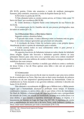 159
(Dt 18.15), porém, Cristo não anunciou a vinda de nenhum mensageiro
humano, pelo contrário, anunciou a vinda do Espírito Santo (Jo 16.7).
6) Só Cristo é a porta (Jo 10.7,9).
7) Não obstante todos os crentes serem servos, só Cristo é tido como "O
Servo de Deus" por excelência (Mt 20.28).
8) Cristo destinou o Espírito Santo como intérprete da sua Palavra (Jo
16.13,14).
9) A conservação da fé é batalha não de uns poucos privilegiados, mas
de todos os santos (Jd v.3).
1.6. O BAHAÍSMO NEGA A DOUTRINA CRISTÃ
Segundo ensina a doutrina bahai,
• O pecado não existe. A única diferença entre os homens está no grau.
Alguns são como crianças ignorantes que precisam ser educadas.
• A revelação de Jesus Cristo foi exclusiva para a sua própria época.
Atualmente já não é o ponto de orientação para o mundo.
• Cristo aceitou todos os seus sofrimentos sobre si para provar a
imortalidade do seu espírito.
Os aspectos louváveis do bahaísmo tornam-se nulos diante da falsidade
dessa religião. Quem não louvaria o bahaísmo quando oferece os seus
princípios básicos para uma nova era e postula uma nova ordem mundial?
Mas, nem com toda essa nobreza de caráter o bahaísmo consegue esconder os
malefícios das suas crenças.
O bahaísmo é mau e herético à medida que rebela-se contra o senhorio
de Jesus Cristo, e faz de Deus apenas uma idéia e não um ser pessoal e
responsável.
1.7. CONCLUSÃO
Cremos que uma nova era há de raiar no mundo e que uma nova ordem
há de se estabelecer na Terra. Mas isso não se dará como resultado de esforços
humanos ou de um impossível aperfeiçoamento da humanidade. Cristo as
estabelecerá na Terra durante o seu governo milenar, conforme é descrito em
Isaías 2.2-4; 65.18-22.
Não obstante o revestimento de glória que o Milênio terá, a Bíblia jamais
sugere que a humanidade alcançará a perfeição nesse tempo. O homem
continuará o mesmo, e a prova disto está no que relata o livro de Apocalipse.
No final do Milênio, a humanidade até aqui beneficiada com a prosperidade
do reinado de Cristo, em atitude de hostilidade, levantar-se-á contra Jesus e os
seus eleitos, o que causará a repentina destruição de todos os ímpios, e o
lançamento de Satanás no Lago de Fogo (Ap 20.7-10). A esperança do crente
será a manifestação do novo céu e da nova Terra, onde habitará a justiça de
Deus, onde todos habitarão por toda a eternidade (2 Pe 3.13).
UBERABA – MG – Filemom Escola Superior de Teologia
Seitas e Heresias
Pr. Mateus Duarte Página 159
 