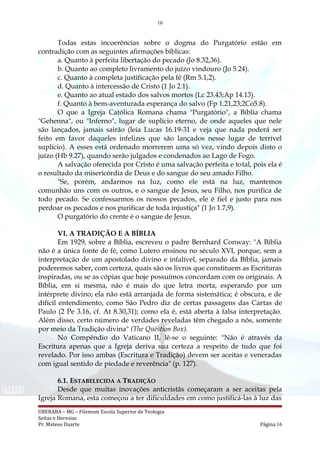 16
Todas estas incoerências sobre o dogma do Purgatório estão em
contradição com as seguintes afirmações bíblicas:
a. Quanto à perfeita libertação do pecado (Jo 8.32,36).
b. Quanto ao completo livramento do juízo vindouro (Jo 5.24).
c. Quanto à completa justificação pela fé (Rm 5.1,2).
d. Quanto à intercessão de Cristo (1 Jo 2.1).
e. Quanto ao atual estado dos salvos mortos (Lc 23.43;Ap 14.13).
f. Quanto à bem-aventurada esperança do salvo (Fp 1.21,23;2Co5.8).
O que a Igreja Católica Romana chama "Purgatório", a Bíblia chama
"Gehenna", ou "Inferno", lugar de suplício eterno, de onde aqueles que nele
são lançados, jamais sairão (leia Lucas 16.19-31 e veja que nada poderá ser
feito em favor daqueles infelizes que são lançados nesse lugar de terrível
suplício). A esses está ordenado morrerem uma só vez, vindo depois disto o
juízo (Hb 9.27), quando serão julgados e condenados ao Lago de Fogo.
A salvação oferecida por Cristo é uma salvação perfeita e total, pois ela é
o resultado da misericórdia de Deus e do sangue do seu amado Filho.
"Se, porém, andarmos na luz, como ele está na luz, mantemos
comunhão uns com os outros, e o sangue de Jesus, seu Filho, nos purifica de
todo pecado. Se confessarmos os nossos pecados, ele é fiel e justo para nos
perdoar os pecados e nos purificar de toda injustiça" (1 Jo 1.7,9).
O purgatório do crente é o sangue de Jesus.
VI. A TRADIÇÃO E A BÍBLIA
Em 1929, sobre a Bíblia, escreveu o padre Bernhard Conway: "A Bíblia
não é a única fonte de fé, como Lutero ensinou no século XVI, porque, sem a
interpretação de um apostolado divino e infalível, separado da Bíblia, jamais
poderemos saber, com certeza, quais são os livros que constituem as Escrituras
inspiradas, ou se as cópias que hoje possuímos concordam com os originais. A
Bíblia, em si mesma, não é mais do que letra morta, esperando por um
intérprete divino; ela não está arranjada de forma sistemática; é obscura, e de
difícil entendimento, como São Pedro diz de certas passagens das Cartas de
Paulo (2 Pe 3.16, cf. At 8.30,31); como ela é, está aberta à falsa interpretação.
Além disso, certo número de verdades reveladas têm chegado a nós, somente
por meio da Tradição divina" (The Question Box).
No Compêndio do Vaticano II, lê-se o seguinte: "Não é através da
Escritura apenas que a Igreja deriva sua certeza a respeito de tudo que foi
revelado. Por isso ambas (Escritura e Tradição) devem ser aceitas e veneradas
com igual sentido de piedade e reverência" (p. 127).
6.1. ESTABELECIDA A TRADIÇÃO
Desde que muitas inovações anticristãs começaram a ser aceitas pela
Igreja Romana, esta começou a ter dificuldades em como justificá-las à luz das
UBERABA – MG – Filemom Escola Superior de Teologia
Seitas e Heresias
Pr. Mateus Duarte Página 16
 