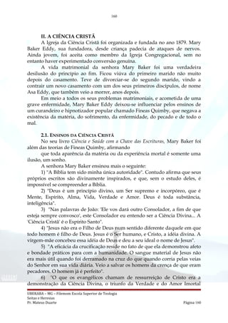160
II. A CIÊNCIA CRISTÃ
A Igreja da Ciência Cristã foi organizada e fundada no ano 1879. Mary
Baker Eddy, sua fundadora, desde criança padecia de ataques de nervos.
Ainda jovem, foi aceita como membro da Igreja Congregacional, sem no
entanto haver experimentado conversão genuína.
A vida matrimonial da senhora Mary Baker foi uma verdadeira
desilusão do princípio ao fim. Ficou viúva do primeiro marido não muito
depois do casamento. Teve de divorciar-se do segundo marido, vindo a
contrair um novo casamento com um dos seus primeiros discípulos, de nome
Asa Eddy, que também veio a morrer, anos depois.
Em meio a todos os seus problemas matrimoniais, e acometida de uma
grave enfermidade, Mary Baker Eddy deixou-se influenciar pelos ensinos de
um curandeiro e hipnotizador popular chamado Fineas Quimby, que negava a
existência da matéria, do sofrimento, da enfermidade, do pecado e de todo o
mal.
2.1. ENSINOS DA CIÊNCIA CRISTÃ
No seu livro Ciência e Saúde com a Chave das Escrituras, Mary Baker foi
além das teorias de Fineas Quimby, afirmando
que toda aparência da matéria ou da experiência mortal é somente uma
ilusão, um sonho.
A senhora Mary Baker ensinou mais o seguinte:
1) "A Bíblia tem sido minha única autoridade". Contudo afirma que seus
próprios escritos são divinamente inspirados, e que, sem o estudo deles, é
impossível se compreender a Bíblia.
2) "Deus é um princípio divino, um Ser supremo e incorpóreo, que é
Mente, Espírito, Alma, Vida, Verdade e Amor. Deus é toda substância,
inteligência".
3) "Nas palavras de João: 'Ele vos dará outro Consolador, a fim de que
esteja sempre convosco', este Consolador eu entendo ser a Ciência Divina... A
'Ciência Cristã' é o Espírito Santo".
4) "Jesus não era o Filho de Deus num sentido diferente daquele em que
todo homem é filho de Deus. Jesus é o Ser humano, e Cristo, a idéia divina. A
virgem-mãe concebeu essa idéia de Deus e deu a seu ideal o nome de Jesus".
5) "A eficácia da crucificação reside no fato de que ela demonstrou afeto
e bondade práticos para com a humanidade. O sangue material de Jesus não
era mais útil quando foi derramado na cruz do que quando corria pelas veias
do Senhor em sua vida diária. Veio a salvar os homens da crença de que eram
pecadores. O homem já é perfeito".
6) "O que os evangélicos chamam de ressurreição de Cristo era a
demonstração da Ciência Divina, o triunfo da Verdade e do Amor Imortal
UBERABA – MG – Filemom Escola Superior de Teologia
Seitas e Heresias
Pr. Mateus Duarte Página 160
 