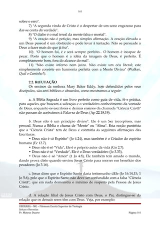 161
sobre o erro".
7) "A segunda vinda de Cristo é o despertar de um sono enganoso para
dar-se conta dá verdade".
8) "O diabo é o mal irreal da mente falsa e mortal".
9) "A oração não é petição, mas simples afirmação. A oração elevada a
um Deus pessoal é um obstáculo e pode levar à tentação. Não se persuade a
Deus a fazer mais do que já fez".
10) "O homem foi, é e será sempre perfeito... O homem é incapaz de
pecar. Posto que o homem é a idéia da imagem de Deus, é perfeito. É
completamente bom, fora do alcance do mal".
11) "Não existe inferno nem juízo. Não existe um céu literal; este
simplesmente consiste em harmonia perfeita com a Mente Divina" (Walker,
Qual o Caminho?).
2.2. REFUTAÇÃO
Os ensinos da senhora Mary Baker Eddy, hoje defendidos pelos seus
discípulos, são anti-bíblicos e absurdos, como mostramos a seguir:
a. A Bíblia Sagrada é um livro perfeito como guia de vida, fé e prática,
para aqueles que buscam a salvação e o verdadeiro conhecimento da vontade
de Deus, enquanto os escritores e demais ensinos da chamada "Ciência Cristã"
não passam de acréscimos à Palavra de Deus (Ap 22.18,19).
b. Deus não é um princípio divino". Ele é um Ser incorpóreo, mas
pessoal. Nunca a Bíblia o chama de "Mente" ou "Alma". Esta noção panteísta
que a "Ciência Cristã" tem de Deus é contrária às seguintes afirmações das
Escrituras:
• Deus não é só Espírito" (Jo 4.24), mas também é o Criador do espírito
humano (Ec 12.7).
• Deus não é só "Vida", Ele é o próprio autor da vida (Gn 2.7).
• Deus não é só "Verdade", Ele é o Deus verdadeiro (Jo 3.33).
• Deus não é só "Amor" (1 Jo 4.8), Ele também tem amado o mundo,
dando prova disto quando enviou Jesus Cristo para morrer em benefício dos
pecadores (Jo 3.16).
c. Jesus disse que o Espírito Santo daria testemunho dEle (Jo 16.14,15; 1
Jo 5.6), pelo que o Espírito Santo não deve ser confundido com a falsa "Ciência
Cristã", que em nada demonstra o mínimo de respeito pela Pessoa de Jesus
Cristo.
d. A relação filial de Jesus Cristo com Deus, o Pai, distingue-se da
relação que os demais seres têm com Deus. Veja, por exemplo:
UBERABA – MG – Filemom Escola Superior de Teologia
Seitas e Heresias
Pr. Mateus Duarte Página 161
 