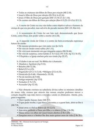 162
• Todas as criaturas são filhos de Deus por criação (Ml 2.10).
• Israel é filho de Deus por eleição (Dt 32.6; Is 63.16).
• Jesus é Filho de Deus por geração (Hb 1.5; SI 2.7; Jo 1.14).
• Os crentes são filhos de Deus por adoção (Rm 8.15,23; Gl 4.5,6; Ef 1.5).
e. A morte de Cristo na cruz não tinha como objetivo salvar o homem da
crença de que era pecador, mas salvá-lo do pecado mesmo (Mt 1.21; Rm 6.6).
f. A ressurreição de Cristo foi um fato real, demonstrando que Jesus
Cristo, como Deus, tem poder sobre a morte (At 2.24).
g. A segunda vinda de Cristo é o centro da bem-aventurada esperança
futura do crente:
• Ele mesmo prometeu que virá outra vez (Jo 14.3).
• Ele virá do modo como subiu (At 1.11).
• Ele virá num momento em que ninguém espera (Mt 24.44).
• Ele virá de surpresa, como ladrão (1 Ts 5.2,4; 2 Pe 3.10; Ap 3.3; 16.15).
• O Espírito e a Igreja anelam pela sua vinda (Ap 22.17).
h. O diabo é um ser real. Na Bíblia ele é chamado:
• Abadom e Apoliom (Ap 9.11).
• Belzebu (Mt 12.24).
• Belial (2 Co 6.15).
• Enganador (2 Co 11.3,14). •Maligno (2 Co 6.15).
• Homicida (Jo 8.44). •Satanás(Lc 10.18).
• Pai da mentira (Jo 8.44).
• Antiga serpente (Ap 12.9).
• Tentador (1 Ts 3.5).
• Acusador (Ap 12.10).
i. Não obstante crermos na sabedoria divina sobre os mínimos detalhes
da nossa vida, cremos que através das nossas orações podemos mover o
coração daquEle cuja mão move o mundo e anula os obstáculos. Atente, pois,
para o seguinte:
• Orar é pedir, buscar, bater (Mt 7.7).
• O que pede recebe; o que busca, encontra; e a quem bate, abrir-se-lhe-á
(Mt 7.8).
• Josué orou e o Sol se deteve (Js 10.12,13).
• Ana orou pedindo a Deus um filho, e o obteve (1 Sm 1.26-28).
• Eliseu orou e os olhos de Geazi foram abertos (2 Rs 6.20).
• Ezequias orou e o Senhor lhe deu mais quinze anos de vida (2 Rs 20.1-
6).
UBERABA – MG – Filemom Escola Superior de Teologia
Seitas e Heresias
Pr. Mateus Duarte Página 162
 