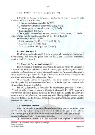 163
• Grande efeito tem a oração do justo (Tg 5.16).
j. Quanto ao homem e ao pecado, contrariando o erro ensinado pela
Ciência Cristã, a Bíblia diz que:
• O homem foi feito em retidão (Ec 7.29).
• O homem foi advertido a não pecar (Gn 2.16,17).
• O homem pecou por escolha própria (Gn 3.6,7).
• Todos pecaram (Rm 3.23).
• Só aquele que confessa o seu pecado e deixa alcança do Senhor
misericórdia, perdão e justificação (Pv 28.13; 1 Jo 1.9; Rm5.1).
Finalmente, a Bíblia diz que:
• O inferno existe (Ap 20.11-15; 21.1-27; 22.1-5).
• Haverá o juízo final (Hb 9.27).
• O céu existe com um lugar real (Fp 3.20).
III. SEICHO-NO-IÊ
O Movimento Seicho-no-iê é uma mistura de xintoísmo, budismo e
Cristianismo. Foi fundado pelos idos de 1930, por Masaharu Tanigushi,
nascido em Kobe, no Japão.
3.1. ASPECTOS GERAIS DO MOVIMENTO
Esse movimento afirma ser a harmonia de todas as coisas do Universo e
a reunião de todas as religiões. Ensina, inclusive, que Cristo, na Judéia, Buda,
na índia, e o Xintoísmo, no Japão, são manifestações de Amenominakanushi, o
Deus absoluto, e que todas as religiões têm como fundamento a verdade de
que todos são irmãos, filhos do mesmo Deus.
O movimento Seicho-no-iê proclama que a sua missão é transmitir ao
mundo parte dos ensinamentos de Cristo e de Buda, que não haviam sido
ainda suficientemente revelados.
Em 1932, Tanigushi, o fundador do movimento, publicou o livro A
Verdade da Vida, obra que contém a filosofia Seicho-no-iê. Em 1963 começou o
movimento em vários países, inclusive no Brasil. Tendo a cidade de São Paulo
como o seu principal centro, no nosso país, esta falsa igreja já alcançou quase
todos os Estados da Federação, tendo adeptos principalmente entre aqueles
que buscam cura física.
3.2. PRINCIPAIS ENSINOS
Além de possuir uma crença baseada na compensação material, como
saúde, dinheiro e bem-estar, o movimento Seicho-no-iê possui um sistema
doutrinário que o identifica como uma seita herética. Veja, por exemplo, a
crença Seicho-no-iê sobre os seguintes assuntos:
1) Amenominakanushi é o Deus absoluto. Não importa os nomes que
UBERABA – MG – Filemom Escola Superior de Teologia
Seitas e Heresias
Pr. Mateus Duarte Página 163
 