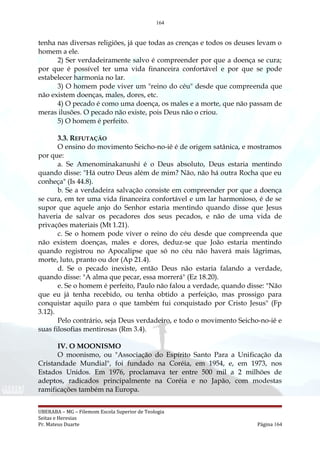 164
tenha nas diversas religiões, já que todas as crenças e todos os deuses levam o
homem a ele.
2) Ser verdadeiramente salvo é compreender por que a doença se cura;
por que é possível ter uma vida financeira confortável e por que se pode
estabelecer harmonia no lar.
3) O homem pode viver um "reino do céu" desde que compreenda que
não existem doenças, males, dores, etc.
4) O pecado é como uma doença, os males e a morte, que não passam de
meras ilusões. O pecado não existe, pois Deus não o criou.
5) O homem é perfeito.
3.3. REFUTAÇÃO
O ensino do movimento Seicho-no-iê é de origem satânica, e mostramos
por que:
a. Se Amenominakanushi é o Deus absoluto, Deus estaria mentindo
quando disse: "Há outro Deus além de mim? Não, não há outra Rocha que eu
conheça" (Is 44.8).
b. Se a verdadeira salvação consiste em compreender por que a doença
se cura, em ter uma vida financeira confortável e um lar harmonioso, é de se
supor que aquele anjo do Senhor estaria mentindo quando disse que Jesus
haveria de salvar os pecadores dos seus pecados, e não de uma vida de
privações materiais (Mt 1.21).
c. Se o homem pode viver o reino do céu desde que compreenda que
não existem doenças, males e dores, deduz-se que João estaria mentindo
quando registrou no Apocalipse que só no céu não haverá mais lágrimas,
morte, luto, pranto ou dor (Ap 21.4).
d. Se o pecado inexiste, então Deus não estaria falando a verdade,
quando disse: "A alma que pecar, essa morrerá" (Ez 18.20).
e. Se o homem é perfeito, Paulo não falou a verdade, quando disse: "Não
que eu já tenha recebido, ou tenha obtido a perfeição, mas prossigo para
conquistar aquilo para o que também fui conquistado por Cristo Jesus" (Fp
3.12).
Pelo contrário, seja Deus verdadeiro, e todo o movimento Seicho-no-iê e
suas filosofias mentirosas (Rm 3.4).
IV. O MOONISMO
O moonismo, ou "Associação do Espírito Santo Para a Unificação da
Cristandade Mundial", foi fundado na Coréia, em 1954, e, em 1973, nos
Estados Unidos. Em 1976, proclamava ter entre 500 mil a 2 milhões de
adeptos, radicados principalmente na Coréia e no Japão, com modestas
ramificações também na Europa.
UBERABA – MG – Filemom Escola Superior de Teologia
Seitas e Heresias
Pr. Mateus Duarte Página 164
 