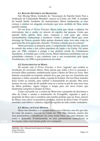 165
4.1. RESUMO HISTÓRICO DO MOONISMO
Sun Myung Moon, fundador da "Associação do Espírito Santo Para a
Unificação da Cristandade Mundial", nasceu na Coréia, em 1920. A exemplo
de Joseph Smith, fundador do mormonismo, Moon fundamenta as suas
crenças e ensinos em alegadas revelações que teria recebido de Deus ainda
quando criança.
No seu livro O Divino Princípio, Moon conta que, desde a infância, foi
clarividente, isto é, podia ver através do espírito das pessoas. Conta que
quando tinha apenas doze anos, começou a orar para que coisas
extraordinárias começassem a acontecer. Conta o próprio Moon que, num
domingo de Páscoa, quando tinha apenas dezesseis anos, teve uma visão na
qual Jesus lhe teria aparecido, dizendo: "Termina a missão que eu comecei".
Moon procurou se preparar para o cumprimento dessa missão, através
do estudo das seitas e dos cultos populares do Japão e da Coréia. Foi assim
que, em 1946, começou a pregar a sua própria versão do Cristianismo
messiânico. A medida que a seita crescia, Moon enfrentava problemas com as
autoridades coreanas, o que culminou com a sua excomunhão pela Igreja
Presbiteriana, em 1948, à qual pertencera até então.
4.2. ENSINAMENTOS DE MOON
De acordo com O Divino Princípio, o livro "sagrado" que contém as
revelações do reverendo Moon, Deus queria que Adão e Eva se casassem e
tivessem filhos perfeitos, estabelecendo assim o Reino de Deus na Terra. Mas
Satanás, encarnado na serpente, seduziu Eva, que, por sua vez, transmitiu sua
impureza a Adão, causando, então, a queda do homem. Por isso Deus mandou
Jesus Cristo ao mundo, para redimir a humanidade do pecado. Mas Jesus
morreu na cruz, antes de ter podido casar-se e tornar-se pai de uma nova raça
de filhos perfeitos. Agora chegou o tempo para um novo Cristo, que
finalmente cumprirá os desejos de Deus.
Como você pode ver, o ensino de Moon tem o propósito de desvirtuar a
obra de Cristo e anular o testemunho do Evangelho, segundo o qual o
propósito de Deus não é constituir uma família perfeita aqui na Terra, através
de Moon, mas salvar os pecadores perdidos, através de Jesus Cristo. O ensino
moonita é anti-bíblico e satânico, digno do repúdio de todo cristão verdadeiro.
4.3. MOON, UM FALSO MESSIAS
Moon não identifica a si mesmo como o novo Messias, mas diz que este,
tal como ele próprio, nasceria na Coréia em 1920. Não obstante, muitos dos
seus pensamentos o identificam ora como sendo Deus, ora como Satanás, ora
como o Anticristo. Evidentemente, os seus pensamentos contradizem as
Escrituras, como você mesmo pode ver e comparar:
UBERABA – MG – Filemom Escola Superior de Teologia
Seitas e Heresias
Pr. Mateus Duarte Página 165
 