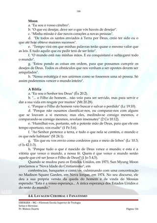 166
Moon
a. "Eu sou o vosso cérebro".
b. "O que eu desejar, deve ser o que vós haveis de desejar".
c. "Minha missão é dar novos corações a novas pessoas".
d. "De todos os santos enviados à Terra por Deus, creio ter sido eu o
que até hoje obteve maiores sucessos".
e. "Tempo virá em que minhas palavras terão quase o mesmo valor que
as leis. E tudo aquilo que eu pedir terá de ser feito".
f. "O mundo está nas minhas mãos. E eu conquistarei e subjugarei todo
o mundo".
g. "Estou pondo as coisas em ordem, para que possamos cumprir os
desejos de Deus. Todos os obstáculos que nos venham a ser opostos devem ser
aniquilados".
h. "Nossa estratégia é nos unirmos como se fossemos uma só pessoa. Só
assim poderemos vencer o mundo inteiro".
A Bíblia
a. "Eu sou o Senhor teu Deus" (Êx 20.2).
b. "... o Filho do homem... não veio para ser servido, mas para servir e
dar a sua vida em resgate por muitos" (Mt 20.28).
c. "Porque o Filho do homem veio buscar e salvar o perdido" (Lc 19.10).
d. "Porque não ousamos classificar-nos, ou comparar-nos com alguns
que se louvam a si mesmos; mas eles, medindo-se consigo mesmos, e
comparando-se consigo mesmos, revelam insensatez" (2 Co 10.12).
e. "Humilhai-vos, portanto, sob a potente mão de Deus, para que ele em
tempo oportuno, vos exalte" (1 Pe 5.6).
f. "Ao Senhor pertence a terra, e tudo o que nela se contém, o mundo e
os que nele habitam" (SI 24.1).
g. "Eis que eu vos envio como cordeiros para o meio de lobos" (Lc 10.3;
cf Is 42.1-3).
h. "Porque tudo o que é nascido de Deus vence o mundo; e esta é a
vitória que vence o mundo, a nossa fé. Quem é que vence o mundo senão
aquele que crê ser Jesus o Filho de Deus? (1 Jo 5.4,5).
Quando se mudou para os Estados Unidos, em 1973, Sun Myung Moon
proclamou a "Nova Idade do Cristianismo", em
conferências, banquetes e comícios, culminando com uma concentração
no Madison Square Garden, em Nova Iorque, em 1974. No seu discurso, ele
deu a sua própria versão da queda do homem e da vinda do Messias
esperado: "Esta é a vossa esperança... A única esperança dos Estados Unidos e
do resto do mundo."
4.4. LAVAGEM CEREBRAL E FANATISMO
UBERABA – MG – Filemom Escola Superior de Teologia
Seitas e Heresias
Pr. Mateus Duarte Página 166
 