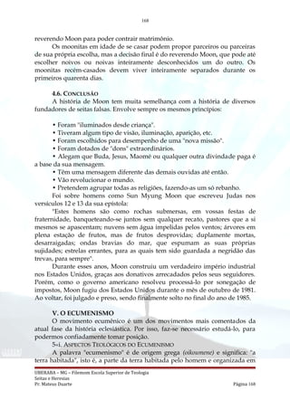 168
reverendo Moon para poder contrair matrimônio.
Os moonitas em idade de se casar podem propor parceiros ou parceiras
de sua própria escolha, mas a decisão final é do reverendo Moon, que pode até
escolher noivos ou noivas inteiramente desconhecidos um do outro. Os
moonitas recém-casados devem viver inteiramente separados durante os
primeiros quarenta dias.
4.6. CONCLUSÃO
A história de Moon tem muita semelhança com a história de diversos
fundadores de seitas falsas. Envolve sempre os mesmos princípios:
• Foram "iluminados desde criança".
• Tiveram algum tipo de visão, iluminação, aparição, etc.
• Foram escolhidos para desempenho de uma "nova missão".
• Foram dotados de "dons" extraordinários.
• Alegam que Buda, Jesus, Maomé ou qualquer outra divindade paga é
a base da sua mensagem.
• Têm uma mensagem diferente das demais ouvidas até então.
• Vão revolucionar o mundo.
• Pretendem agrupar todas as religiões, fazendo-as um só rebanho.
Foi sobre homens como Sun Myung Moon que escreveu Judas nos
versículos 12 e 13 da sua epístola:
"Estes homens são como rochas submersas, em vossas festas de
fraternidade, banqueteando-se juntos sem qualquer recato, pastores que a si
mesmos se apascentam; nuvens sem água impelidas pelos ventos; árvores em
plena estação de frutos, mas de frutos desprovidas; duplamente mortas,
desarraigadas; ondas bravias do mar, que espumam as suas próprias
sujidades; estrelas errantes, para as quais tem sido guardada a negridão das
trevas, para sempre".
Durante esses anos, Moon construiu um verdadeiro império industrial
nos Estados Unidos, graças aos donativos arrecadados pelos seus seguidores.
Porém, como o governo americano resolveu processá-lo por sonegação de
impostos, Moon fugiu dos Estados Unidos durante o mês de outubro de 1981.
Ao voltar, foi julgado e preso, sendo finalmente solto no final do ano de 1985.
V. O ECUMENISMO
O movimento ecumênico é um dos movimentos mais comentados da
atual fase da história eclesiástica. Por isso, faz-se necessário estudá-lo, para
podermos confiadamente tomar posição.
5«i. ASPECTOS TEOLÓGICOS DO ECUMENISMO
A palavra "ecumenismo" é de origem grega (oikoumene) e significa: "a
terra habitada", isto é, a parte da terra habitada pelo homem e organizada em
UBERABA – MG – Filemom Escola Superior de Teologia
Seitas e Heresias
Pr. Mateus Duarte Página 168
 