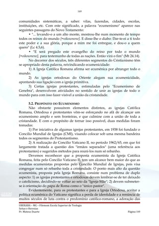 169
comunidades sistemáticas, a saber: vilas, fazendas, cidades, escolas,
instituições, etc. Com este significado, a palavra "ecumenismo" aparece nas
seguintes passagens do Novo Testamento:
• "... levando-o a um alto monte, mostrou-lhe num momento de tempo
todos os reinos do mundo [=oikoumene]. E disse-lhe o diabo: Dar-te-ei a ti todo
este poder e a sua glória, porque a mim me foi entregue, e dou-o a quem
quero" (Lc 4.5,6).
• "E será pregado este evangelho do reino por todo o mundo
[=oikoumene], para testemunho de todas as nações. Então virá o fim" (Mt 24.14).
No decorrer dos séculos, três diferentes segmentos do Cristianismo têm
se apropriado desta palavra, reivindicando ecumenicidade:
1) A Igreja Católica Romana afirma ser ecumênica por abranger todo o
mundo.
2) As igrejas ortodoxas do Oriente alegam sua ecumenicidade,
apontando sua ligação com a igreja primitiva.
3) Certas igrejas protestantes, estimuladas pelo "Ecumenismo de
Genebra", desenvolvem atividades no sentido de unir as igrejas de todo o
mundo para com isso fazer visível a união da cristandade.
5.2. PROPÓSITO DO ECUMENISMO
Não obstante possuírem elementos distintos, as igrejas Católica
Romana, Ortodoxa e protestantes vêm-se esforçando no afã de alcançar um
ecumenismo amplo e sem fronteiras, e que culmine com a união de toda a
cristandade. E com o propósito de tornar isso possível, duas medidas foram
tomadas:
1) Por iniciativa de algumas igrejas protestantes, em 1938 foi fundado o
Concilio Mundial de Igrejas (CMI), visando colocar sob uma mesma bandeira
todos os segmentos do Protestantismo.
2) A realização do Concilio Vaticano II, no período 1962/65, em que foi
largamente tratada a questão dos "irmãos separados" (uma referência aos
protestantes) e sugeridos métodos para reuni-los num só rebanho.
Devemos reconhecer que a proposta ecumenista da Igreja Católica
Romana, feita pelo Concilio Vaticano II, tem um alcance bem maior do que as
medidas ecumenistas propostas pelo Concilio Mundial de Igrejas, pois visa
congregar num só rebanho toda a cristandade. O ponto mais alto da questão
ecumenista, proposta pela Igreja Romana, consiste num problema de duplo
aspecto: 1) as igrejas protestantes e ortodoxas devem lembrar-se de ter deixado
o catolicismo, decidindo-se voltar ao seio da "Igreja-Mãe"; 2) devem submeter-
se à orientação do papa de Roma como o "único pastor".
Evidentemente, para os protestantes e para a Igreja Ortodoxa, aceitar a
política ecumênica do Vaticano significa a perda de identidade e a renúncia de
muitos séculos de luta contra o predomínio católico-romano, a adoração das
UBERABA – MG – Filemom Escola Superior de Teologia
Seitas e Heresias
Pr. Mateus Duarte Página 169
 