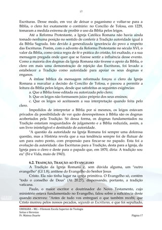 17
Escrituras. Desse modo, em vez de deixar o paganismo e voltar-se para a
Bíblia, o clero fez exatamente o contrário: no Concilio de Tolosa, em 1229,
tomaram a medida extrema de proibir o uso da Bíblia pelos leigos.
Até a Reforma Protestante, a Igreja Católica Romana não havia ainda
tomado nenhuma posição no sentido de conferir à Tradição autoridade igual à
da Bíblia Sagrada. Isto devido à generalizada ignorância do povo a respeito
das Escrituras. Porém, com o advento da Reforma Protestante no século XVI, o
valor da Bíblia, como única regra de fé e prática do cristão, foi exaltado, e a sua
mensagem pregada onde quer que se fizesse sentir a influência desse evento.
Como a maioria dos dogmas da Igreja Romana não tivesse o apoio da Bíblia, o
clero em mais uma demonstração de rejeição das Escrituras, foi levado a
estabelecer a Tradição como autoridade para apoiar os seus dogmas e
enganos.
A ênfase bíblica da mensagem reformada forçou o clero da Igreja
Romana a reavaliar a decisão do Concilio de Tolosa, e passou a permitir a
leitura da Bíblia pelos leigos, desde que satisfeitas as seguintes exigências:
a. Que a Bíblia fosse editada ou autorizada pelo clero;
b. Que os leigos não formassem juízo próprio dos seus ensinos;
c. Que os leigos só aceitassem a sua interpretação quando feita pelo
clero.
Impedidos de interpretar a Bíblia por si mesmos, os leigos estavam
privados da possibilidade de ver quão desrespeitosos à Bíblia são os dogmas
acobertados pela Tradição. Só dessa forma, os dogmas fundamentados na
Tradição estariam resguardados de julgamento e a Bíblia reduzida, assim, a
um livro ininteligível e destituído de autoridade.
"A questão da autoridade na Igreja Romana foi sempre uma dolorosa
questão, mas a História revela que a sua tendência sempre foi de flutuar de
um para outro ponto, com propensão para fincar-se no papado. Esta foi a
evolução da autoridade: das Escrituras para a Tradição, desta para a Igreja, da
Igreja para o clero e deste para o papado que, em 1870, diria: A tradição sou
eu" (Fé e Vida, maio de 1943).
6.2. TRADIÇÃO, TRAIÇÃO AO EVANGELHO
A Tradição da Igreja Romana é, sem dúvida alguma, um "outro
evangelho" (Gl 1.8); antítese do Evangelho do Senhor Jesus
Cristo. Ela não tinha lugar na igreja primitiva. O Evangelho só, contém
"todo o conselho de Deus" (At 20.27), dispensando, portanto, a tradição
vaticana.
Paulo, o maior escritor e doutrinador do Novo Testamento, cujo
ministério estava fundamentado no Evangelho, falou sobre a suficiência deste
quando escreveu: "Antes de tudo vos entreguei o que também recebi; que
Cristo morreu pelos nossos pecados, segundo as Escrituras, e que foi sepultado,
UBERABA – MG – Filemom Escola Superior de Teologia
Seitas e Heresias
Pr. Mateus Duarte Página 17
 