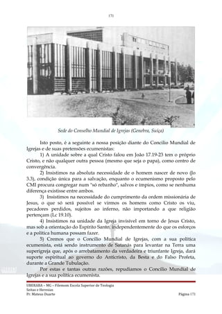 171
Sede do Conselho Mundial de Igrejas (Genebra, Suíça)
Isto posto, é a seguinte a nossa posição diante do Concilio Mundial de
Igrejas e de suas pretensões ecumenistas:
1) A unidade sobre a qual Cristo falou em João 17.19-23 tem o próprio
Cristo, e não qualquer outra pessoa (mesmo que seja o papa), como centro de
convergência.
2) Insistimos na absoluta necessidade de o homem nascer de novo (Jo
3.3), condição única para a salvação, enquanto o ecumenismo proposto pelo
CMI procura congregar num "só rebanho", salvos e ímpios, como se nenhuma
diferença existisse entre ambos.
3) Insistimos na necessidade do cumprimento da ordem missionária de
Jesus, o que só será possível se virmos os homens como Cristo os viu,
pecadores perdidos, sujeitos ao inferno, não importando a que religião
pertençam (Lc 19.10).
4) Insistimos na unidade da Igreja invisível em torno de Jesus Cristo,
mas sob a orientação do Espírito Santo, independentemente do que os esforços
e a política humana possam fazer.
5) Cremos que o Concilio Mundial de Igrejas, com a sua política
ecumenista, está sendo instrumento de Satanás para levantar na Terra uma
superigreja que, após o arrebatamento da verdadeira e triunfante Igreja, dará
suporte espiritual ao governo do Anticristo, da Besta e do Falso Profeta,
durante a Grande Tubulação.
Por estas e tantas outras razões, repudiamos o Concilio Mundial de
Igrejas e a sua política ecumenista.
UBERABA – MG – Filemom Escola Superior de Teologia
Seitas e Heresias
Pr. Mateus Duarte Página 171
 