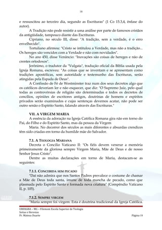 18
e ressuscitou ao terceiro dia, segundo as Escrituras" (1 Co 15.3,4, ênfase do
autor).
A Tradição não pode resistir a uma análise por parte de famosos cristãos
da antigüidade, tampouco diante das Escrituras.
Cipriano, no século III, disse: "A tradição, sem a verdade, é o erro
envelhecido".
Tertuliano afirmou: "Cristo se intitulou a Verdade, mas não a tradição...
Os hereges são vencidos com a Verdade e não com novidades".
No ano 450, disse Venâncio: "Inovações são coisas de hereges e não de
crentes ortodoxos".
Jerônimo, o tradutor da "Vulgata", tradução oficial da Bíblia usada pela
Igreja Romana, escreveu: "As coisas que se inventam e se apresentam como
tradições apostólicas, sem autoridade e testemunho das Escrituras, serão
atingidas pela Espada de Deus".
A Confissão de Fé de Westminster traz num dos seus decretos algo que
os católicos deveriam ler e não esquecer, que diz: "O Supremo Juiz, pelo qual
todas as controvérsias de religião são determinadas e todos os decretos de
concílios, opiniões de escritores antigos, doutrinas de homens e espíritos
privados serão examinados e cujas sentenças devemos acatar, não pode ser
outro senão o Espírito Santo, falando através das Escrituras."
VII. A VIRGEM MARIA
A essência da adoração na Igreja Católica Romana gira não em torno do
Pai, do Filho e do Espírito Santo, mas da pessoa da Virgem
Maria. No decorrer dos séculos as mais diferentes e absurdas crendices
têm sido criadas em torno da humilde mãe do Salvador.
7.1. A TEOLOGIA MARIANA
Decreta o Concilio Vaticano II: "Os fiéis devem venerar a memória
primeiramente da gloriosa sempre Virgem Maria, Mãe de Deus e de nosso
Senhor Jesus Cristo".
Dentre as muitas declarações em torno de Maria, destacam-se as
seguintes:
7.1.1. CONCEBIDA SEM PECADO
"Daí não admira que nos Santos Padres prevalece o costume de chamar
a Mãe de Deus toda santa, imune de toda mancha de pecado, como que
plasmada pelo Espírito Santo e formada nova criatura" (Compêndio Vaticano
II, p. 105).
7.1.2. SEMPRE VIRGEM
"Maria sempre foi virgem: Esta é doutrina tradicional da Igreja Católica.
UBERABA – MG – Filemom Escola Superior de Teologia
Seitas e Heresias
Pr. Mateus Duarte Página 18
 