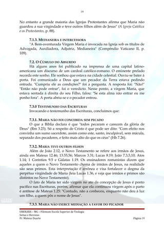 19
No entanto a grande maioria das Igrejas Protestantes afirma que Maria não
guardou a sua virgindade e teve outros filhos além de Jesus" (A Igreja Católica
e os Protestantes, p. 88).
7.1.3. MEDIANEIRA E INTERCESSORA
"A Bem-aventurada Virgem Maria é invocada na Igreja sob os títulos de
Advogada, Auxiliadora, Adjutriz, Medianeira" (Compêndio Vaticano II, p.
109).
7.2. O CÚMULO DO ABSURDO
Há alguns anos foi publicado na imprensa de uma capital latino-
americana um discurso de um cardeal católico-romano. O eminente prelado
recorda este sonho. Ele sonhou que estava na cidade celestial. Ouviu-se bater à
porta. Foi comunicado a Deus que um pecador da Terra estava pedindo
entrada. "Cumpriu ele as condições?" foi a pergunta. A resposta foi: "Não!"
"Então não pode entrar", foi o veredicto. Nesse ponto, a virgem Maria, que
estava sentada à direita do seu Filho, falou: "Se esta alma não entrar eu me
ponho fora". A porta abriu-se e o pecador entrou.
7.3.0 TESTEMUNHO DAS ESCRITURAS
Invocando o testemunho das Escrituras, concluímos que:
7.3.1. MARIA NÃO FOI CONCEBIDA SEM PECADO
O que a Bíblia declara é que "todos pecaram e carecem da glória de
Deus" (Rm 3.23). Só a respeito de Cristo é que pode ser dito: "Com efeito nos
convinha um sumo sacerdote, assim como este, santo, inculpável, sem mácula,
separado dos pecadores, e feito mais alto do que os céus" (Hb 7.26).
7.3.2. MARIA TEVE OUTROS FILHOS
Além de João 2.12, o Novo Testamento se refere aos irmãos de Jesus,
ainda em Mateus 12.46; 13.55,56; Marcos 3.31; Lucas 8.19; João 7.3,5,10; Atos
1.14; 1 Coríntios 9.5 e Gálatas 1.19. Os ensinadores romanistas dizem que
aqueles a quem o Novo Testamento chama de irmãos de Jesus, na realidade
são seus primos. Esta interpretação é errônea e visa fortalecer o dogma da
perpétua virgindade de Maria (leia Lucas 1.36, e veja que irmãos e primos são
distintos no Novo Testamento).
O fato de Maria ter sido virgem no ato da concepção de Jesus é ponto
pacífico nas Escrituras, porém, afirmar que ela continuou virgem após o parto
é antítese de Mateus 1.25: "Contudo, não a conheceu, enquanto não deu à luz
um filho, a quem pôs o nome de Jesus".
7.3.3. MARIA NÃO EXERCE MEDIAÇÃO A FAVOR DO PECADOR
UBERABA – MG – Filemom Escola Superior de Teologia
Seitas e Heresias
Pr. Mateus Duarte Página 19
 
