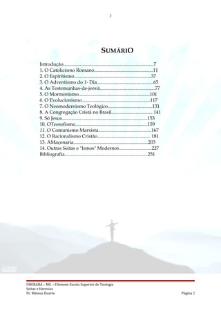 2
SUMÁRIO
Introdução...........................................................................7
1. O Catolicismo Romano.................................................11
2. O Espiritismo................................................................37
3. O Adventismo do 1- Dia...............................................65
4. As Testemunhas-de-jeová..............................................77
5. O Mormonismo...........................................................101
6. O Evolucionismo.........................................................117
7. O Neomodernismo Teológico.....................................131
8. A Congregação Cristã no Brasil.................................. 141
9. Só Jesus.......................................................................153
10. OTeosofismo............................................................159
11. O Comunismo Marxista............................................167
12. O Racionalismo Cristão............................................ 181
13. AMaçonaria..............................................................203
14. Outras Seitas e "Ismos" Modernos...........................227
Bibliografia.....................................................................251
UBERABA – MG – Filemom Escola Superior de Teologia
Seitas e Heresias
Pr. Mateus Duarte Página 2
 