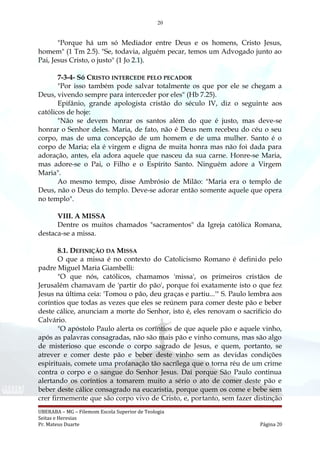 20
"Porque há um só Mediador entre Deus e os homens, Cristo Jesus,
homem" (1 Tm 2.5). "Se, todavia, alguém pecar, temos um Advogado junto ao
Pai, Jesus Cristo, o justo" (1 Jo 2.1).
7-3-4- Só CRISTO INTERCEDE PELO PECADOR
"Por isso também pode salvar totalmente os que por ele se chegam a
Deus, vivendo sempre para interceder por eles" (Hb 7.25).
Epifânio, grande apologista cristão do século IV, diz o seguinte aos
católicos de hoje:
"Não se devem honrar os santos além do que é justo, mas deve-se
honrar o Senhor deles. Maria, de fato, não é Deus nem recebeu do céu o seu
corpo, mas de uma concepção de um homem e de uma mulher. Santo é o
corpo de Maria; ela é virgem e digna de muita honra mas não foi dada para
adoração, antes, ela adora aquele que nasceu da sua carne. Honre-se Maria,
mas adore-se o Pai, o Filho e o Espírito Santo. Ninguém adore a Virgem
Maria".
Ao mesmo tempo, disse Ambrósio de Milão: "Maria era o templo de
Deus, não o Deus do templo. Deve-se adorar então somente aquele que opera
no templo".
VIII. A MISSA
Dentre os muitos chamados "sacramentos" da Igreja católica Romana,
destaca-se a missa.
8.1. DEFINIÇÃO DA MISSA
O que a missa é no contexto do Catolicismo Romano é definido pelo
padre Miguel Maria Giambelli:
"O que nós, católicos, chamamos 'missa', os primeiros cristãos de
Jerusalém chamavam de 'partir do pão', porque foi exatamente isto o que fez
Jesus na última ceia: 'Tomou o pão, deu graças e partiu...'" S. Paulo lembra aos
coríntios que todas as vezes que eles se reúnem para comer deste pão e beber
deste cálice, anunciam a morte do Senhor, isto é, eles renovam o sacrifício do
Calvário.
"O apóstolo Paulo alerta os coríntios de que aquele pão e aquele vinho,
após as palavras consagradas, não são mais pão e vinho comuns, mas são algo
de misterioso que esconde o corpo sagrado de Jesus, e quem, portanto, se
atrever e comer deste pão e beber deste vinho sem as devidas condições
espirituais, comete uma profanação tão sacrílega que o torna réu de um crime
contra o corpo e o sangue do Senhor Jesus. Daí porque São Paulo continua
alertando os coríntios a tomarem muito a sério o ato de comer deste pão e
beber deste cálice consagrado na eucaristia, porque quem os come e bebe sem
crer firmemente que são corpo vivo de Cristo, e, portanto, sem fazer distinção
UBERABA – MG – Filemom Escola Superior de Teologia
Seitas e Heresias
Pr. Mateus Duarte Página 20
 