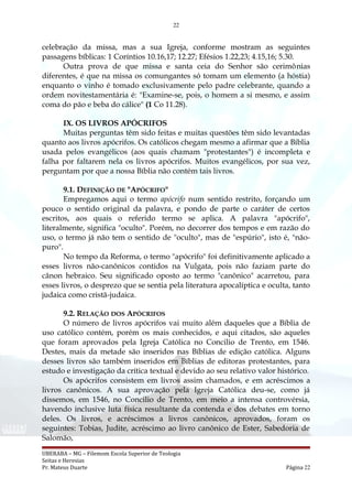 22
celebração da missa, mas a sua Igreja, conforme mostram as seguintes
passagens bíblicas: 1 Coríntios 10.16,17; 12.27; Efésios 1.22,23; 4.15,16; 5.30.
Outra prova de que missa e santa ceia do Senhor são cerimônias
diferentes, é que na missa os comungantes só tomam um elemento (a hóstia)
enquanto o vinho é tomado exclusivamente pelo padre celebrante, quando a
ordem novitestamentária é: "Examine-se, pois, o homem a si mesmo, e assim
coma do pão e beba do cálice" (1 Co 11.28).
IX. OS LIVROS APÓCRIFOS
Muitas perguntas têm sido feitas e muitas questões têm sido levantadas
quanto aos livros apócrifos. Os católicos chegam mesmo a afirmar que a Bíblia
usada pelos evangélicos (aos quais chamam "protestantes") é incompleta e
falha por faltarem nela os livros apócrifos. Muitos evangélicos, por sua vez,
perguntam por que a nossa Bíblia não contém tais livros.
9.1. DEFINIÇÃO DE "APÓCRIFO"
Empregamos aqui o termo apócrifo num sentido restrito, forçando um
pouco o sentido original da palavra, e pondo de parte o caráter de certos
escritos, aos quais o referido termo se aplica. A palavra "apócrifo",
literalmente, significa "oculto". Porém, no decorrer dos tempos e em razão do
uso, o termo já não tem o sentido de "oculto", mas de "espúrio", isto é, "não-
puro".
No tempo da Reforma, o termo "apócrifo" foi definitivamente aplicado a
esses livros não-canônicos contidos na Vulgata, pois não faziam parte do
cânon hebraico. Seu significado oposto ao termo "canônico" acarretou, para
esses livros, o desprezo que se sentia pela literatura apocalíptica e oculta, tanto
judaica como cristã-judaica.
9.2. RELAÇÃO DOS APÓCRIFOS
O número de livros apócrifos vai muito além daqueles que a Bíblia de
uso católico contém, porém os mais conhecidos, e aqui citados, são aqueles
que foram aprovados pela Igreja Católica no Concilio de Trento, em 1546.
Destes, mais da metade são inseridos nas Bíblias de edição católica. Alguns
desses livros são também inseridos em Bíblias de editoras protestantes, para
estudo e investigação da crítica textual e devido ao seu relativo valor histórico.
Os apócrifos consistem em livros assim chamados, e em acréscimos a
livros canônicos. A sua aprovação pela Igreja Católica deu-se, como já
dissemos, em 1546, no Concilio de Trento, em meio a intensa controvérsia,
havendo inclusive luta física resultante da contenda e dos debates em torno
deles. Os livros, e acréscimos a livros canônicos, aprovados, foram os
seguintes: Tobias, Judite, acréscimo ao livro canônico de Ester, Sabedoria de
Salomão,
UBERABA – MG – Filemom Escola Superior de Teologia
Seitas e Heresias
Pr. Mateus Duarte Página 22
 