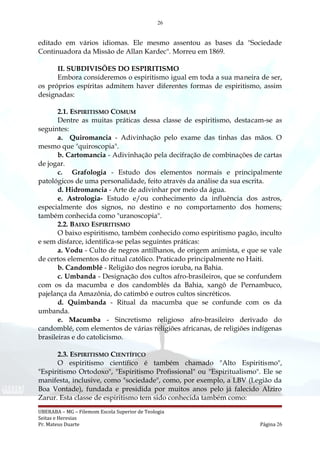 26
editado em vários idiomas. Ele mesmo assentou as bases da "Sociedade
Continuadora da Missão de Allan Kardec". Morreu em 1869.
II. SUBDIVISÕES DO ESPIRITISMO
Embora consideremos o espiritismo igual em toda a sua maneira de ser,
os próprios espíritas admitem haver diferentes formas de espiritismo, assim
designadas:
2.1. ESPIRITISMO COMUM
Dentre as muitas práticas dessa classe de espiritismo, destacam-se as
seguintes:
a. Quiromancia - Adivinhação pelo exame das tinhas das mãos. O
mesmo que "quiroscopia".
b. Cartomancia - Adivinhação pela decifração de combinações de cartas
de jogar.
c. Grafologia - Estudo dos elementos normais e principalmente
patológicos de uma personalidade, feito através da análise da sua escrita.
d. Hidromancia - Arte de adivinhar por meio da água.
e. Astrologia- Estudo e/ou conhecimento da influência dos astros,
especialmente dos signos, no destino e no comportamento dos homens;
também conhecida como "uranoscopia".
2.2. BAIXO ESPIRITISMO
O baixo espiritismo, também conhecido como espiritismo pagão, inculto
e sem disfarce, identifica-se pelas seguintes práticas:
a. Vodu - Culto de negros antilhanos, de origem animista, e que se vale
de certos elementos do ritual católico. Praticado principalmente no Haiti.
b. Candomblé - Religião dos negros ioruba, na Bahia.
c. Umbanda - Designação dos cultos afro-brasileiros, que se confundem
com os da macumba e dos candomblés da Bahia, xangô de Pernambuco,
pajelança da Amazônia, do catimbó e outros cultos sincréticos.
d. Quimbanda - Ritual da macumba que se confunde com os da
umbanda.
e. Macumba - Sincretismo religioso afro-brasileiro derivado do
candomblé, com elementos de várias religiões africanas, de religiões indígenas
brasileiras e do catolicismo.
2.3. ESPIRITISMO CIENTÍFICO
O espiritismo científico é também chamado "Alto Espiritismo",
"Espiritismo Ortodoxo", "Espiritismo Profissional" ou "Espiritualismo". Ele se
manifesta, inclusive, como "sociedade", como, por exemplo, a LBV (Legião da
Boa Vontade), fundada e presidida por muitos anos pelo já falecido Alziro
Zarur. Esta classe de espiritismo tem sido conhecida também como:
UBERABA – MG – Filemom Escola Superior de Teologia
Seitas e Heresias
Pr. Mateus Duarte Página 26
 