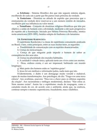 27
a. Ecletismo - Sistema filosófico dos que não seguem sistema algum,
escolhendo de cada um a parte que lhe parece mais próxima da verdade.
b. Esoterismo - Doutrina ou atitude de espírito que preconiza que o
ensinamento da verdade deve reservar-se a um número restrito de iniciados,
escolhidos por sua influência ou valor moral.
c. Teosofismo - Conjunto de doutrinas religioso-filosóficas que têm por
objetivo a união do homem com a divindade, mediante a elevação progressiva
do espírito até a iluminação. Iniciado por Helena Petrovna Blavastky, mística
norte-americana (1831-1891), fanática adepta do budismo e do lamaísmo.
2.4. ESPIRITISMO KARDECISTA
O espiritismo Kardecista é a classe de espiritismo comumente praticada
no Brasil, e tem, como principais, entre as suas muitas teses, as seguintes:
a. Possibilidade de comunicação com os espíritos desencarnados.
b. Crença da reencarnação.
c. Crença de que ninguém pode impedir o homem de sofrer as
conseqüências dos seus atos.
d. Crença na pluralidade dos mundos habitados.
e. A caridade é virtude única, aplicada tanto aos vivos como aos mortos.
f. Deus, embora exista, é um ser impessoal, habitando um mundo
longínquo.
g. Mais perto dos homens estão os "espíritos-guias".
h. Jesus foi um médium e reformador judeu, nada mais que isto.
Evidentemente, o diabo é um demagogo muito versátil e maleável,
capaz de muitas transformações. Aos psicólogos, ele diz: "Trago-vos uma nova
ciência". Aos ocultistas, assevera: "Dou-vos a chave para os últimos segredos
da criação". Aos racionalistas e teólogos modernistas, declara: "Não estou aí.
Nem mesmo existo". Assim faz o espiritismo: muda de roupagem, como o
camaleão muda de cor, de acordo com o ambiente, ainda que, na essência,
continue sempre o mesmo: supersticioso, fraudulento, mau e diabólico.
UBERABA – MG – Filemom Escola Superior de Teologia
Seitas e Heresias
Pr. Mateus Duarte Página 27
 