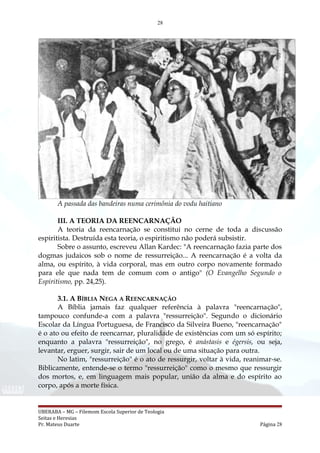 28
A passada das bandeiras numa cerimônia do vodu haitiano
III. A TEORIA DA REENCARNAÇÃO
A teoria da reencarnação se constitui no cerne de toda a discussão
espiritista. Destruída esta teoria, o espiritismo não poderá subsistir.
Sobre o assunto, escreveu Allan Kardec: "A reencarnação fazia parte dos
dogmas judaicos sob o nome de ressurreição... A reencarnação é a volta da
alma, ou espírito, à vida corporal, mas em outro corpo novamente formado
para ele que nada tem de comum com o antigo" (O Evangelho Segundo o
Espiritismo, pp. 24,25).
3.1. A BÍBLIA NEGA A REENCARNAÇÃO
A Bíblia jamais faz qualquer referência à palavra "reencarnação",
tampouco confunde-a com a palavra "ressurreição". Segundo o dicionário
Escolar da Língua Portuguesa, de Francisco da Silveira Bueno, "reencarnação"
é o ato ou efeito de reencarnar, pluralidade de existências com um só espírito;
enquanto a palavra "ressurreição", no grego, é anástasis e égersis, ou seja,
levantar, erguer, surgir, sair de um local ou de uma situação para outra.
No latim, "ressurreição" é o ato de ressurgir, voltar à vida, reanimar-se.
Biblicamente, entende-se o termo "ressurreição" como o mesmo que ressurgir
dos mortos, e, em linguagem mais popular, união da alma e do espírito ao
corpo, após a morte física.
UBERABA – MG – Filemom Escola Superior de Teologia
Seitas e Heresias
Pr. Mateus Duarte Página 28
 
