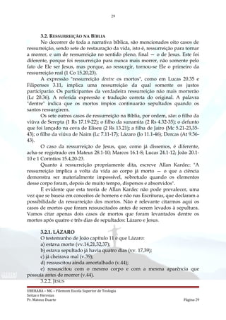 29
3.2. RESSURREIÇÃO NA BÍBLIA
No decorrer de toda a narrativa bíblica, são mencionados oito casos de
ressurreição, sendo sete de restauração da vida, isto é, ressurreição para tornar
a morrer, e um de ressurreição no sentido pleno, final — o de Jesus. Este foi
diferente, porque foi ressurreição para nunca mais morrer, não somente pelo
fato de Ele ser Jesus, mas porque, ao ressurgir, tornou-se Ele o primeiro da
ressurreição real (1 Co 15.20,23).
A expressão "ressurreição dentre os mortos", como em Lucas 20.35 e
Filipenses 3.11, implica uma ressurreição da qual somente os justos
participarão. Os participantes da verdadeira ressurreição não mais morrerão
(Lc 20.36). A referida expressão e tradução correta do original. A palavra
"dentre" indica que os mortos ímpios continuarão sepultados quando os
santos ressurgirem.
Os sete outros casos de ressurreição na Bíblia, por ordem, são: o filho da
viúva de Serepta (1 Rs 17.19-22); o filho da sunamita (2 Rs 4.32-35); o defunto
que foi lançado na cova de Eliseu (2 Rs 13.21); a filha de Jairo (Mc 5.21-23,35-
43); o filho da viúva de Naim (Lc 7.11-17); Lázaro (Jo 11.1-46); Dorcas (At 9.36-
43).
O caso da ressurreição de Jesus, que, como já dissemos, é diferente,
acha-se registrado em Mateus 28.1-10; Marcos 16.1-8; Lucas 24.1-12; João 20.1-
10 e 1 Coríntios 15.4,20-23.
Quanto à ressurreição propriamente dita, escreve Allan Kardec: "A
ressurreição implica a volta da vida ao corpo já morto — o que a ciência
demonstra ser materialmente impossível, sobretudo quando os elementos
desse corpo foram, depois de muito tempo, dispersos e absorvidos".
E evidente que esta teoria de Allan Kardec não pode prevalecer, uma
vez que se baseia em conceitos de homens e não nas Escrituras, que declaram a
possibilidade da ressurreição dos mortos. Não é relevante citarmos aqui os
casos de mortos que foram ressuscitados antes de serem levados à sepultura.
Vamos citar apenas dois casos de mortos que foram levantados dentre os
mortos após quatro e três dias de sepultados: Lázaro e Jesus.
3.2.1. LÁZARO
O testemunho de João capítulo 11 é que Lázaro:
a) estava morto (vv.14,21,32,37);
b) estava sepultado já havia quatro dias (vv. 17,39);
c) já cheirava mal (v.39);
d) ressuscitou ainda amortalhado (v.44);
e) ressuscitou com o mesmo corpo e com a mesma aparência que
possuía antes de morrer (v.44).
3.2.2. JESUS
UBERABA – MG – Filemom Escola Superior de Teologia
Seitas e Heresias
Pr. Mateus Duarte Página 29
 