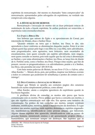 32
espiritista da reencarnação. Até mesmo os chamados "fatos comprovados" da
reencarnação, apresentados pelos advogados do espiritismo, na verdade não
comprovam coisa alguma.
V. A INVOCAÇÃO DE MORTOS
Reencarnação e invocação de mortos são as duas principais estacas de
sustentação de toda a fraude espiritista. Se ambas puderem ser removidas, o
espiritismo ruirá irremediavelmente.
5.1. O QUE A BÍBLIA Diz
Aos hebreus que saíram do Egito e se aproximavam de Canaã, por
intermédio de Moisés, disse o Senhor Deus:
"Quando entrares na terra que o Senhor, teu Deus, te der, não
aprenderás a fazer conforme as abominações daquelas nações. Entre ti se não
achará quem faça passar pelo fogo o seu filho ou a sua filha, nem adivinhador,
nem prognosticador, nem agoureiro, nem feiticeiro, nem encantador de
encantamentos, nem quem consulte um espírito adivinhante, nem mágico,
nem quem consulte os mortos; pois todo aquele que faz tal coisa é abominação
ao Senhor, e por estas abominações o Senhor, teu Deus, as lança fora de diante
de ti. Perfeito serás, como o Senhor, teu Deus. Porque estas nações, que hás de
possuir, ouvem os prognosticadores e os adivinhadores; porém a ti o Senhor,
teu Deus, não permitiu tal coisa" (Dt 18.9-14).
Com base nestas palavras de Moisés, no seu livro O Céu e o Inferno, aduz
Allan Kardec: "... Moisés devia, pois, por política, inspirar nos hebreus aversão
a todos os costumes que pudessem ter semelhança e pontos de contato com o
inimigo".
5.2. DEUS CONDENA A INVOCAÇÃO DE MORTOS
Alegar que Moisés se opunha aos costumes pagãos dos cananeus
baseado em razões simplesmente políticas, como afirma
Allan Kardec, atesta a completa ignorância do espiritismo quanto às
Escrituras Sagradas.
A proibição divina de consultar os mortos não prova que havia
comunicação com os mortos. Prova apenas que havia a consulta aos mortos, o
que não significa comunicação real com eles. Era apenas uma tentativa de
comunicação. Na prática de tais consultas aos mortos, sempre existiram
embustes, mistificações, mentiras, farsas e manifestações de demônios. É o que
acontece nas sessões espíritas, onde espíritos demoníacos, espíritos enganado-
res, manifestam-se, identificando-se como pessoas amadas que faleceram.
Alguns desses espíritos têm aparecido, identificando-se com os nomes de
grandes homens, ministrando ensinos e até apresentando projetos éticos e
humanitários, que terminam sempre em destroços. São espíritos que se
UBERABA – MG – Filemom Escola Superior de Teologia
Seitas e Heresias
Pr. Mateus Duarte Página 32
 