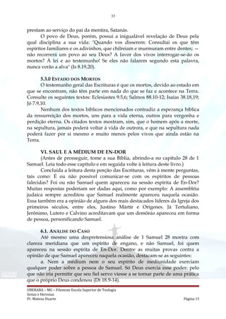 33
prestam ao serviço do pai da mentira, Satanás.
O povo de Deus, porém, possui a inigualável revelação de Deus pela
qual disciplina a sua vida: "Quando vos disserem: Consultai os que têm
espíritos familiares e os adivinhos, que chilreiam e murmuram entre dentes; —
não recorrerá um povo ao seu Deus? A favor dos vivos interrogar-se-ão os
mortos? À lei e ao testemunho! Se eles não falarem segundo esta palavra,
nunca verão a alva" (Is 8.19,20).
5.3.0 ESTADO DOS MORTOS
O testemunho geral das Escrituras é que os mortos, devido ao estado em
que se encontram, não têm parte em nada do que se faz e acontece na Terra.
Consulte os seguintes textos: Eclesiastes 9.5,6; Salmos 88.10-12; Isaías 38.18,19;
Jó 7.9,10.
Nenhum dos textos bíblicos mencionados contradiz a esperança bíblica
da ressurreição dos mortos, uns para a vida eterna, outros para vergonha e
perdição eterna. Os citados textos mostram, sim, que o homem após a morte,
na sepultura, jamais poderá voltar à vida de outrora, e que na sepultura nada
poderá fazer por si mesmo e muito menos pelos vivos que ainda estão na
Terra.
VI. SAUL E A MÉDIUM DE EN-DOR
(Antes de prosseguir, tome a sua Bíblia, abrindo-a no capítulo 28 de 1
Samuel. Leia todo esse capítulo e em seguida volte à leitura deste livro.)
Concluída a leitura desta porção das Escrituras, vêm à mente perguntas,
tais como: É ou não possível comunicar-se com os espíritos de pessoas
falecidas? Foi ou não Samuel quem apareceu na sessão espírita de En-Dor?
Muitas respostas poderiam ser dadas aqui, como por exemplo: A assembléia
judaica sempre acreditou que Samuel realmente apareceu naquela ocasião.
Essa também era a opinião de alguns dos mais destacados líderes da Igreja dos
primeiros séculos, entre eles, Justino Mártir e Origenes. Já Tertuliano,
Jerônimo, Lutero e Calvino acreditavam que um demônio apareceu em forma
de pessoa, personificando Samuel.
6.1. ANÁLISE DO CASO
Até mesmo uma despretensiosa análise de 1 Samuel 28 mostra com
clareza meridiana que um espírito de engano, e não Samuel, foi quem
apareceu na sessão espírita de En-Dor. Dentre as muitas provas contra a
opinião de que Samuel apareceu naquela ocasião, destacam-se as seguintes:
a. Nem a médium nem o seu espírito de mediunidade exerciam
qualquer poder sobre a pessoa de Samuel. Só Deus exercia esse poder; pelo
que não iria permitir que seu fiel servo viesse a se tornar parte de uma prática
que o próprio Deus condenou (Dt 18.9-14).
UBERABA – MG – Filemom Escola Superior de Teologia
Seitas e Heresias
Pr. Mateus Duarte Página 33
 