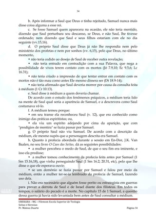 34
b. Após informar a Saul que Deus o tinha rejeitado, Samuel nunca mais
disse coisa alguma a esse rei.
c. Se fosse Samuel quem aparecera na ocasião, ele não teria mentido,
dizendo que Saul perturbara seu descanso, se Deus, e não Saul, lhe tivesse
ordenado; nem dizendo que Saul e seus filhos estariam com ele no dia
seguinte (vv.15,16).
d. O próprio Saul disse que Deus já não lhe respondia nem pelo
ministério dos profetas e nem por sonhos (vv. 6,15), pelo que Deus, no último
momento,
• não teria cedido ao desejo de Saul de receber outra revelação;
• não teria entrado em contradição com a sua Palavra, que nega a
possibilidade de vivos terem contato com os mortos (Jó 7.9,10; Ec 9.5,6; Lc
16.31);
• não teria criado a impressão de que tentar entrar em contato com os
mortos não é tão mau como antes Ele mesmo dissera ser (Dt 18.9-14);
• não teria afirmado que Saul deveria morrer por causa da consulta feita
à médium (1 Cr 10.13).
e. Saul disse à médium a quem deveria chamar.
De acordo com o estudo dos fenômenos psíquicos, a médium teria lido
na mente de Saul qual seria a aparência de Samuel, e a descrevera como Saul
costumava vê-lo.
f. A médium temeu porque:
• em seu transe ela reconheceu Saul (v. 12), que era conhecido como
inimigo das práticas espiritistas; ou,
• ela viu um espírito adejando por cima da aparição, que com
"prodígios de mentira" se fazia passar por Samuel.
g. O próprio Saul não viu Samuel. De acordo com a descrição da
médium, ele mesmo supôs que a personagem descrita era Samuel.
h. Quanto à profecia abordada durante a sessão em En-Dor, J.K. Van
Baalen, no seu livro O Caos das Seitas, dá as seguintes possibilidades:
• a mulher percebeu o medo de Saul, de que o seu fim era iminente, e
isso ela predisse;
• a mulher tomou conhecimento da profecia feita antes por Samuel (1
Sm 15.16,18), que vinha perseguindo Saul (1 Sm 16.2; 20.31, etc), pelo que lhe
disse o que ele esperava ouvir;
• se um demônio se fazia passar por Samuel e falou por meio da
médium, então a mulher ter-se-ia lembrado da profecia de Samuel, fazendo
uso dela.
i. Não era necessário que alguém fosse perito ou estrategista em guerras
para prever a derrota de Saul e de Israel diante dos filisteus. Em todos os
tempos, o salário do pecado é a morte. No capítulo 15 de 1 Samuel, a questão
dessa guerra já havia sido levantada bem antes de Saul consultar a médium.
UBERABA – MG – Filemom Escola Superior de Teologia
Seitas e Heresias
Pr. Mateus Duarte Página 34
 