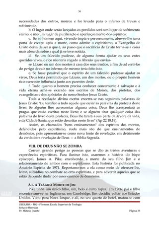 36
necessidades dos outros, morreu e foi levado para o inferno de trevas e
sofrimento.
b. O lugar onde serão lançados os perdidos será um lugar de sofrimento
eterno, e não um lugar de purificação e aperfeiçoamento dos espíritos.
c. Se ao homem aqui, vivendo ímpia e perversamente, abre-se-lhe uma
porta de escape após a morte, como admite o espiritismo, o Evangelho de
Cristo deixa de ser o que é, ao passo que o sacrifício de Cristo torna-se a coisa
mais absurda sobre a qual já se teve notícia.
d. Se um falecido pudesse, de alguma forma ajudar os seus entes
queridos vivos, o rico não teria rogado a Abraão que envias-
se Lázaro ou um dos mortos à casa dos seus irmãos, a fim de adverti-los
do perigo de cair no inferno; ele mesmo teria feito isto.
e. Se fosse possível que o espírito de um falecido pudesse ajudar os
vivos, Deus teria permitido que Lázaro, um dos mortos, ou o próprio homem
rico exercesse influência junto aos parentes deste.
f. Tudo quanto o homem precisa conhecer concernente à salvação e à
vida eterna acha-se exarado nos escritos de Moisés, dos profetas, dos
evangelistas e dos apóstolos do nosso Senhor Jesus Cristo.
Toda a revelação divina escrita encerra-se nas seguintes palavras de
Jesus Cristo: "Eu testifico a todo aquele que ouvir as palavras da profecia deste
livro: Se alguém lhes acrescentar alguma coisa, Deus lhe acrescentará as
pragas que estão escritas neste livro; e se alguém tirar qualquer coisa das
palavras do livro desta profecia, Deus lhe tirará a sua parte da árvore da vida,
e da Cidade Santa, que estão descritas neste livro" (Ap 22.18,19).
Assim, os chamados "bons ensinamentos" dos espíritos dos mortos,
defendidos pelo espiritismo, nada mais são do que ensinamentos de
demônios, pois apresentam-se como nova fonte de revelação, em detrimento
da verdadeira revelação de Deus — a Bíblia Sagrada.
VIII. DE DEUS NÃO SE ZOMBA
Correm grande perigo as pessoas que se dão às tristes aventuras e
experiências espiritistas. Para ilustrar isto, usaremos a história do bispo
episcopal, James A. Pike, envolvendo a morte do seu filho Jim e o
relacionamento de ambos com o espiritismo. Esta história foi publicada no
Anuário Espírita de 1971. Reportamo-nos a ela como meio de oferecer-lhe,
leitor, subsídios no combate ao erro espiritista, e para advertir aqueles que se
estão deixando iludir por esses ensinos de demônios.
8.1. A TRÁGICA MORTE DE JIM
Pike tinha um único filho, um, belo e culto rapaz. Em 1966, pai e filho
encontravam-se na Inglaterra, em Cambridge. Jim decidiu voltar aos Estados
Unidos. Voou para Nova Iorque, e ali, no seu quarto de hotel, matou-se com
UBERABA – MG – Filemom Escola Superior de Teologia
Seitas e Heresias
Pr. Mateus Duarte Página 36
 