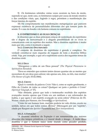 40
9) Os fenômenos referidos várias vezes ocorrem na hora da morte,
supondo-se que, neste caso, os fenômenos surjam por causa da tensão emotiva
e das condições vitais, que, fugindo à regra, permitem a manifestação das
forças latentes do espírito.
10) Há comportamento nas manifestações metapsíquicas que parecem
expressar existência de personalidades diferentes dos que tomam parte da
sessão. É o caso da fraude e da fantasia comuns no espiritismo.
X. O ESPIRITISMO E AS SUAS CRENÇAS
Já dissemos que as duas principais estacas de sustentação do espiritismo
são o dogma da reencarnação e a alegada possibilidade de os vivos se
comunicarem com os espíritos dos mortos. Mas a doutrina espiritista é muito
mais que isto, como é mostrado a seguir.
1O.1. COMPLEXO DOUTRINÁRIO
O conjunto de doutrinas do espiritismo é grande e complexo. Na
verdade constitui-se num esquema de negação de toda a doutrina bíblica
cristã. Veja, por exemplo, o que crê o espiritismo acerca dos seguintes temas da
doutrina cristã.
10.1.1 DEUS
"Abrogamos a idéia de um Deus pessoal" (The Physical Phenomena in
Spiritualism Revealed).
"Deve-se entender que existem tantos deuses quantas são as mentes que
necessitam de um deus para adorar; não apenas um, dois, ou três, mas muitos"
(The Banner of Light, 03.02.1866).
10.1.2. CRISTO
"Qual é o sentido da palavra Cristo! Não é, como se supõe geralmente, o
Filho do Criador de todas as coisas? Qualquer ser justo e perfeito é Cristo"
(Spiritual Telegraph, nº 37).
"Não obstante, parece que todo o testemunho recebido dos espíritos
avançados mostra apenas que Cristo era um médium e um reformador da
Judéia, e que agora é um espírito avançado na sexta esfera" (Palavras do Dr.
Weisse, citado por Hanson, em Demonology or Spiritualism).
"Cristo foi um homem bom, mas não poderia ter sido divino, exceto no
sentido, talvez em que todos somos divinos" (Mensagem por um "espírito",
citado por Raupert em Spiritist Phenomena and Their Interpretatiorí).
10.1.3. A EXPIAÇÃO
"A doutrina ortodoxa da Expiação é um remanescente dos maiores
absurdos dos tempos primitivos, e é imoral desde o âmago... A razão dessa
doutrina é que o homem nasce neste mundo como pecador perdido,
UBERABA – MG – Filemom Escola Superior de Teologia
Seitas e Heresias
Pr. Mateus Duarte Página 40
 