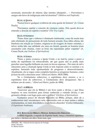 41
arruinado, merecedor do inferno. Que mentira ultrajante!... — Porventura o
sangue não ferve de indignação ante tal doutrina?" (Médium and Daybreak).
10.1.4. A QUEDA
"Nunca houve qualquer evidência de uma queda do homem" (A. Conan
Doyle).
"Precisamos rejeitar o conceito de criaturas caídas. Pela queda deve-se
entender a descida do espírito à matéria" (The True Light).
10.1.5. O INFERNO
"Posso dizer que o inferno é eliminado totalmente, como há muito tem
sido eliminado do pensamento de todo homem sensato. Essa idéia odiosa, tão
blasfema em relação ao Criador, originou-se do exagero de frases orientais, e
talvez tenha tido sua utilidade em uma era brutal, quando os homens eram
assustados com chamas, como as feras são espantadas pelos viajantes" (A.
Conan Doyle, em Outlines of Spiritualism).
10.1.6. A IGREJA
"Passo a passo avançou a Igreja Cristã, e ao fazê-lo, passo a passo a
tocha do espiritismo foi retrocedendo, até que quase não se podia mais
perceber uma fagulha brilhante em meio às trevas espessas... Por mais de mil e
oitocentos anos a chamada Igreja Cristã se tem imposto entre os mortais e os
espíritos, barrando toda oportunidade de progresso e desenvolvimento.
Atualmente, ela se ergue como completa barreira ao progresso humano, como
já fazia há mil e oitocentos anos" (Mmd and Matter, 08.05.1880).
"Se o Cristianismo sobreviver, o espiritismo deve morrer; e se o
espiritismo tiver de sobreviver, o Cristianismo deve desaparecer. São a
antítese um do outro..." (Mmd and Matter, junho de 1880).
10.1.7. A BÍBLIA
"Asseverar que ela [a Bíblia] é um livro santo e divino, e que Deus
inspirou os seus escritores para tornar conhecida a vontade divina, é um
grosseiro ultraje e um logro para com o público" (Outlines of Spiritualism).
"Gostamos pouco de discutir baseados na Bíblia, porque, além de a
conhecermos mal, encontramos nela, misturados com os mais santos e sábios
ensinamentos, os mais descabidos e inaceitáveis absurdos" (Carlos lmbassahy,
O Espiritismo Analisado).
10.2. REFUTAÇÃO BÍBLICA DESSAS AFIRMAÇÕES ERRADAS
A Bíblia Sagrada, a espada do Espírito Santo, lança a doutrina espiritista
por terra, e declara em alto e bom som, que:
UBERABA – MG – Filemom Escola Superior de Teologia
Seitas e Heresias
Pr. Mateus Duarte Página 41
 