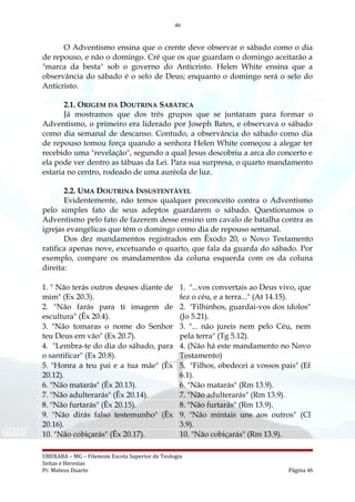 46
O Adventismo ensina que o crente deve observar o sábado como o dia
de repouso, e não o domingo. Crê que os que guardam o domingo aceitarão a
"marca da besta" sob o governo do Anticristo. Helen White ensina que a
observância do sábado é o selo de Deus; enquanto o domingo será o selo do
Anticristo.
2.1. ORIGEM DA DOUTRINA SABÁTICA
Já mostramos que dos três grupos que se juntaram para formar o
Adventismo, o primeiro era liderado por Joseph Bates, e observava o sábado
como dia semanal de descanso. Contudo, a observância do sábado como dia
de repouso tomou força quando a senhora Helen White começou a alegar ter
recebido uma "revelação", segundo a qual Jesus descobriu a arca do concerto e
ela pode ver dentro as tábuas da Lei. Para sua surpresa, o quarto mandamento
estaria no centro, rodeado de uma auréola de luz.
2.2. UMA DOUTRINA INSUSTENTÁVEL
Evidentemente, não temos qualquer preconceito contra o Adventismo
pelo simples fato de seus adeptos guardarem o sábado. Questionamos o
Adventismo pelo fato de fazerem desse ensino um cavalo de batalha contra as
igrejas evangélicas que têm o domingo como dia de repouso semanal.
Dos dez mandamentos registrados em Êxodo 20, o Novo Testamento
ratifica apenas nove, excetuando o quarto, que fala da guarda do sábado. Por
exemplo, compare os mandamentos da coluna esquerda com os da coluna
direita:
1. " Não terás outros deuses diante de
mim" (Ex 20.3).
1. "...vos convertais ao Deus vivo, que
fez o céu, e a terra..." (At 14.15).
2. "Não farás para ti imagem de
escultura" (Êx 20.4).
2. "Filhinhos, guardai-vos dos ídolos"
(Jo 5.21).
3. "Não tomaras o nome do Senhor
teu Deus em vão" (Ex 20.7).
3. "... não jureis nem pelo Céu, nem
pela terra" (Tg 5.12).
4. "Lembra-te do dia do sábado, para
o santifícar" (Ex 20.8).
4. (Não há este mandamento no Novo
Testamento)
5. "Honra a teu pai e a tua mãe" (Êx
20.12).
5. "Filhos, obedecei a vossos pais" (Ef
6.1).
6. "Não matarás" (Êx 20.13). 6. "Não matarás" (Rm 13.9).
7. "Não adulterarás" (Êx 20.14). 7. "Não adulterarás" (Rm 13.9).
8. "Não furtarás" (Êx 20.15). 8. "Não furtarás" (Rm 13.9).
9. "Não dirás falso testemunho" (Êx
20.16).
9. "Não mintais uns aos outros" (Cl
3.9).
10. "Não cobiçarás" (Êx 20.17). 10. "Não cobiçarás" (Rm 13.9).
UBERABA – MG – Filemom Escola Superior de Teologia
Seitas e Heresias
Pr. Mateus Duarte Página 46
 