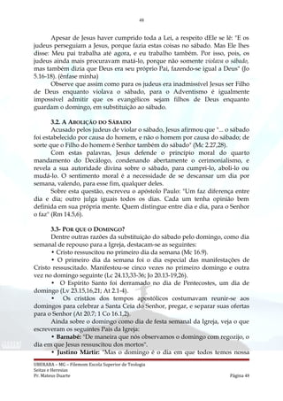 48
Apesar de Jesus haver cumprido toda a Lei, a respeito dEle se lê: "E os
judeus perseguiam a Jesus, porque fazia estas coisas no sábado. Mas Ele lhes
disse: Meu pai trabalha até agora, e eu trabalho também. Por isso, pois, os
judeus ainda mais procuravam matá-lo, porque não somente violava o sábado,
mas também dizia que Deus era seu próprio Pai, fazendo-se igual a Deus" (Jo
5.16-18). (ênfase minha)
Observe que assim como para os judeus era inadmissível Jesus ser Filho
de Deus enquanto violava o sábado, para o Adventismo é igualmente
impossível admitir que os evangélicos sejam filhos de Deus enquanto
guardam o domingo, em substituição ao sábado.
3.2. A ABOLIÇÃO DO SÁBADO
Acusado pelos judeus de violar o sábado, Jesus afirmou que "... o sábado
foi estabelecido por causa do homem, e não o homem por causa do sábado; de
sorte que o Filho do homem é Senhor também do sábado" (Mc 2.27,28).
Com estas palavras, Jesus defende o princípio moral do quarto
mandamento do Decálogo, condenando abertamente o cerimonialismo, e
revela a sua autoridade divina sobre o sábado, para cumpri-lo, aboli-lo ou
mudá-lo. O sentimento moral é a necessidade de se descansar um dia por
semana, valendo, para esse fim, qualquer deles.
Sobre esta questão, escreveu o apóstolo Paulo: "Um faz diferença entre
dia e dia; outro julga iguais todos os dias. Cada um tenha opinião bem
definida em sua própria mente. Quem distingue entre dia e dia, para o Senhor
o faz" (Rm 14.5,6).
3.3- POR QUE O DOMINGO?
Dentre outras razões da substituição do sábado pelo domingo, como dia
semanal de repouso para a Igreja, destacam-se as seguintes:
• Cristo ressuscitou no primeiro dia da semana (Mc 16.9).
• O primeiro dia da semana foi o dia especial das manifestações de
Cristo ressuscitado. Manifestou-se cinco vezes no primeiro domingo e outra
vez no domingo seguinte (Lc 24.13,33-36; Jo 20.13-19,26).
• O Espírito Santo foi derramado no dia de Pentecostes, um dia de
domingo (Lv 23.15,16,21; At 2.1-4).
• Os cristãos dos tempos apostólicos costumavam reunir-se aos
domingos para celebrar a Santa Ceia do Senhor, pregar, e separar suas ofertas
para o Senhor (At 20.7; 1 Co 16.1,2).
Ainda sobre o domingo como dia de festa semanal da Igreja, veja o que
escreveram os seguintes Pais da Igreja:
• Barnabé: "De maneira que nós observamos o domingo com regozijo, o
dia em que Jesus ressuscitou dos mortos".
• Justino Mártir: "Mas o domingo é o dia em que todos temos nossa
UBERABA – MG – Filemom Escola Superior de Teologia
Seitas e Heresias
Pr. Mateus Duarte Página 48
 