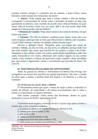 49
reunião comum, porque é o primeiro dia da semana, e Jesus Cristo, nosso
Salvador, neste mesmo dia ressuscitou da morte".
• Inácio: "Todo aquele que ama a Cristo, celebra o Dia do Senhor,
consagrado à ressurreição de Cristo como o principal de todos os dias, não
guardando os sábados, mas vivendo de acordo com o Dia do Senhor, no qual
nossa vida se levantou outra vez por meio dele e de sua morte. Que todo
amigo de Cristo guarde o dia do Senhor!"
• Dionísio de Corinto: "Hoje observamos o dia santo do Senhor, em que
lemos sua carta".
• Vitorino: "No Dia do Senhor acudimos para tomar nosso pão com
ações de graça, para que não se creia que observamos o sábado com os judeus,
o qual Cristo mesmo, o Senhor do sábado, aboliu em seu corpo".
Escreve o apóstolo Paulo: "Ninguém, pois, vos julgue por causa de
comida e bebida, ou dia de festa, ou lua nova, ou sábados, porque tudo isso
tem sido sombra das coisas que haviam de vir; porém o corpo é de Cristo.
Ninguém se faça árbitro contra vós outros, pretextando humildade e culto dos
anjos, baseando-se em visões, enfatuado sem motivo algum na sua mente
carnal, e não retendo a Cabeça, da qual todo corpo, suprido e bem vinculado
por suas juntas e ligamentos, cresce o crescimento que procede de Deus" (Cl
2.16-19).
IV. DOUTRINAS PECULIARES DO ADVENTISMO
Além da guarda do sábado, o Adventismo do Sétimo Dia diverge dos
evangélicos em outros três assuntos de capital importância. São eles: o estado
da alma após a morte, o destino final dos ímpios e de Satanás, e a obra da
expiação.
4.1. O ESTADO DA ALMA APÓS A MORTE
O Adventismo ensina que após a morte do corpo a alma é reduzida ao
estado de silêncio, de inatividade e de inteira in-consciência, isto é, entre a
morte e a ressurreição, os mortos dormem.
Este ensino contradiz vários textos das Escrituras, dentre os quais
destacam-se Lucas 16.22-30 e Apocalipse 6.9,10.
O primeiro texto registra a história do rico e Lázaro logo após a morte, e
mostra que o rico, estando no inferno,
a. levantou os olhos e viu Lázaro no seio de Abraão (v.23);
b. clamou por misericórdia (v.24);
c. teve sede (v.24);
d. sentiu-se atormentado (v.24);
e. rogou em favor dos seus irmãos (v.27);
f. ainda tinha seus irmãos em lembrança (v.28);
UBERABA – MG – Filemom Escola Superior de Teologia
Seitas e Heresias
Pr. Mateus Duarte Página 49
 