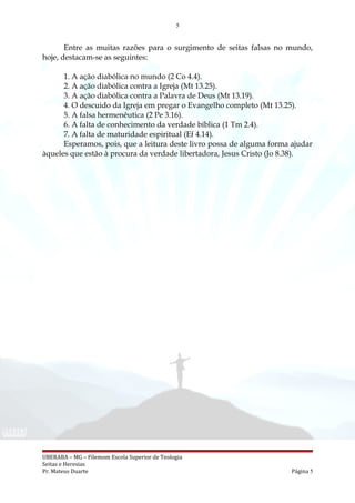 5
Entre as muitas razões para o surgimento de seitas falsas no mundo,
hoje, destacam-se as seguintes:
1. A ação diabólica no mundo (2 Co 4.4).
2. A ação diabólica contra a Igreja (Mt 13.25).
3. A ação diabólica contra a Palavra de Deus (Mt 13.19).
4. O descuido da Igreja em pregar o Evangelho completo (Mt 13.25).
5. A falsa hermenêutica (2 Pe 3.16).
6. A falta de conhecimento da verdade bíblica (1 Tm 2.4).
7. A falta de maturidade espiritual (Ef 4.14).
Esperamos, pois, que a leitura deste livro possa de alguma forma ajudar
àqueles que estão à procura da verdade libertadora, Jesus Cristo (Jo 8.38).
UBERABA – MG – Filemom Escola Superior de Teologia
Seitas e Heresias
Pr. Mateus Duarte Página 5
 